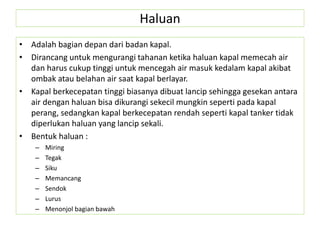 Haluan
• Adalah bagian depan dari badan kapal.
• Dirancang untuk mengurangi tahanan ketika haluan kapal memecah air
dan harus cukup tinggi untuk mencegah air masuk kedalam kapal akibat
ombak atau belahan air saat kapal berlayar.
• Kapal berkecepatan tinggi biasanya dibuat lancip sehingga gesekan antara
air dengan haluan bisa dikurangi sekecil mungkin seperti pada kapal
perang, sedangkan kapal berkecepatan rendah seperti kapal tanker tidak
diperlukan haluan yang lancip sekali.
• Bentuk haluan :
– Miring
– Tegak
– Siku
– Memancang
– Sendok
– Lurus
– Menonjol bagian bawah
 