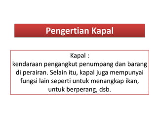 Pengertian Kapal
Kapal :
kendaraan pengangkut penumpang dan barang
di perairan. Selain itu, kapal juga mempunyai
fungsi lain seperti untuk menangkap ikan,
untuk berperang, dsb.
 