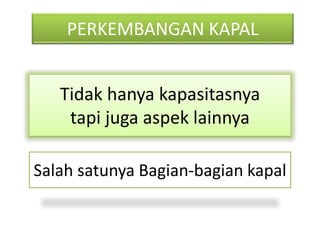 PERKEMBANGAN KAPAL
Tidak hanya kapasitasnya
tapi juga aspek lainnya
Salah satunya Bagian-bagian kapal
 