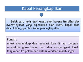 Kapal Penangkap Ikan
Salah satu jenis dari kapal, oleh karena itu sifat dan
syarat-syarat yang diperlukan oleh suatu kapal akan
diperlukan juga oleh kapal penangkap ikan.
Fungsi :
untuk menangkap dan mencari ikan di laut, dengan
mengikuti gerombolan ikan dan mengangkut hasil
tangkapan ke pelabuhan dalam keadaan masih segar.
 