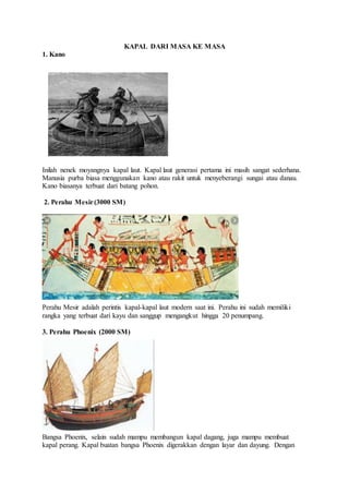 KAPAL DARI MASA KE MASA
1. Kano
Inilah nenek moyangnya kapal laut. Kapal laut generasi pertama ini masih sangat sederhana.
Manusia purba biasa menggunakan kano atau rakit untuk menyeberangi sungai atau danau.
Kano biasanya terbuat dari batang pohon.
2. Perahu Mesir(3000 SM)
Perahu Mesir adalah perintis kapal-kapal laut modern saat ini. Perahu ini sudah memiliki
rangka yang terbuat dari kayu dan sanggup mengangkut hingga 20 penumpang.
3. Perahu Phoenix (2000 SM)
Bangsa Phoenix, selain sudah mampu membangun kapal dagang, juga mampu membuat
kapal perang. Kapal buatan bangsa Phoenix digerakkan dengan layar dan dayung. Dengan
 