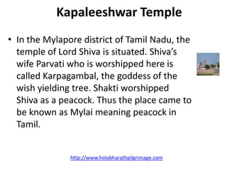 Kapaleeshwar Temple
• In the Mylapore district of Tamil Nadu, the
  temple of Lord Shiva is situated. Shiva’s
  wife Parvati who is worshipped here is
  called Karpagambal, the goddess of the
  wish yielding tree. Shakti worshipped
  Shiva as a peacock. Thus the place came to
  be known as Mylai meaning peacock in
  Tamil.


               http://www.holybharathpilgrimage.com
 