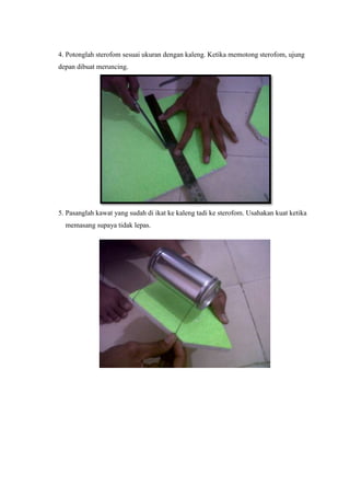 4. Potonglah sterofom sesuai ukuran dengan kaleng. Ketika memotong sterofom, ujung
depan dibuat meruncing.
5. Pasanglah ka...
