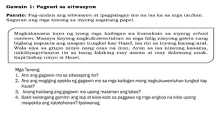 Mga Tanong:
1. Ano ang gagawin mo sa sitwasyong ito?
2. Ano ang magiging epekto ng gagawin mo sa mga kaibigan mong nagkukuwentuhan tungkol kay
Hazel?
3. Anong hakbang ang gagawin mo upang malaman ang totoo?
4. Bakit kailangang gamitin ang isip at kilos-loob sa paggawa ng mga angkop na kilos upang
maipakita ang katotohanan? Ipaliwanag
 