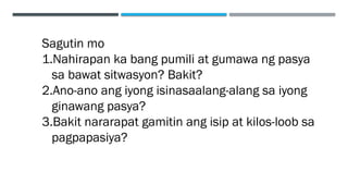 Sagutin mo
1.Nahirapan ka bang pumili at gumawa ng pasya
sa bawat sitwasyon? Bakit?
2.Ano-ano ang iyong isinasaalang-alang sa iyong
ginawang pasya?
3.Bakit nararapat gamitin ang isip at kilos-loob sa
pagpapasiya?
 