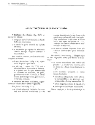 96 FISIOLOGIA ARTICt:LAR




                       AS LIMITAÇÕES DA FLEXÃÜ-EXTENSÃü


    A limitação da extensão (fig. 2-29) se                      compartimento anterior do braço e do
deve a três fatores:                                            antebraço, endurecida pela contração.
    1) o impacto do bico olecraniano no fundo                   Este mecânismo explica que a flexão
       da fosseta olecraniana;                                  ativa não pC!de ultrapassar os 145°,
                                                                fato que se acentua quanto mais mus-
    2) a tensão da parte anterior da cápsula                    culoso é o indivíduo.
       articular;
                                                         -      os outros fatores, impacto ósseo (2)
      3) a resistência que opõem os músculos
                                                                e tensão capsular (3), quase não inter-
         flexores (bíceps, braquial anterior e                  vêm.
         braquirradial).
      Se a extensão continua. um dos menciona-            Se a flexão é passiva (fig. 2-33) pela ação
dos ji-eios se rompe:                                de uma força (seta preta) que "fecha" a articu-
                                                     lação:
    ~ fratura do olécrano (1) (fig. 2-30), segui-
                                                         -      as massas musculares sem contrair (1)
      da de desgane capsular (2);
                                                                podem - se achatar ltma contra a outra
    -o     olécrano (1) resiste (fig. 2-31), mas a              de modo que a flexão possa ultrapassar os
         cápsula (2) e os ligamentos se rompem,                 145°;
         e se produz uma luxação posterior (3)
         do cotovelo. Os músculos, em geral,             -      neste momento aparecem         os outros
                                                                fatores limitantes:
         p<.:rmanecemintatos. Contudo, a artéria
         umeral pode romper-se ou, pelo menos,                 • impacto da cabeça radial contra a fosse-
         sofrer uma contusão.                                    ta supracondílea e do processo coro-
    A limitação da flexão é diferente, depen-                    nóide contra a fosseta supratroclear (2);
dendo de ser uma flexão ativa ou passiva.                      • tensão da parte posterior da cápsula (3);
    Se a flexão é atim (fig. 2-32):                            • tensão passiva do tríceps braquial (4).
    -    o primeiro fator de limitação é o con-              Nestas condições, a flexão pode alcançar os
         tato das massas musculares (1) do           160°.
 