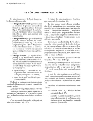 98   FISIOLOGIA ARTICULAR




                            OS MÚSCULOS MOTORES DA FLEXÃO


     Os músculos motores da ftexão do cotove-               A eficácia dos músculos fiexores é máxima
lo são essencialmente três:                             com o cotovelo fiexionado a 90°.
      -   o braquial anterior (1) que se estende              De fato, quando o cotovelo está estendido
          do tubérculo do processo coronóide da         (fig. 2-36), a direção da força muscular é quase
          ulna até a superfície anterior do úmero       paralela (seta branca) à direção do braço de ala-
          (fig. 2-34): mono articular, é exclusiva-
                                                        vanca. O componente centrípeto ç dirigido ao
          mente ftexor do cotovelo; é um dos raros
                                                        centro da articulação é preponderante, mas ine-
          músculos do corpo que realizarp uma           ficaz. O componente tangencial ou transversal T,
          única função;
                                                        o único realmente éncaz, é relativamente insig-
      -   o braquiorradial (2) que se estende do        nificante, quase nulo.
          processo estilóide do rádio até a mar-
          gem externa do úmero (fig. 2-34): a sua            Contudo, na semifiexão (fig. 2-37), a força
          função principal é a fiexão do cotovelo.      muscular está perpendicular à direção do braço
          Como músculo acessório e só na prona-         de alavanca (seta branca: bíceps, seta preta: bra-
          çâo máxima se converte em supinador,          quirradial), o componente centrípeto se anula e
          igualmente é pronador na supinação má-        o componente tangencial se confunde com a
          XIma;                                         própria força muscular: assim, toda a força mus-
                                                        cular se utiliza na ftexão.
      -   o bíceps braquial (3) é o fiexor princi-
          pal (fig. 2-35). A sua inserção inferior se        Este ângulo de máxima eficácia se situa en-
          localiza na tuberosidade bicipital do rá-     tre os 80 e 90° no caso do bíceps.
          dio. As suas inserções superiores não se
                                                              Com relação ao braquirradial, a 90° a força
          situam no úmero (se trata de um múscu-
                                                        muscular não se confunde com o componente
          lo biarticular), mas na escápula median-
          te duas porções:                              tangencial; isso não se apresenta até os 100-
                                                        II 0°, isto é, numa fiexão mais acentuada que a
          • (Iporção longa (3') no tubérculo su-        do bíceps.
            praglenóide após ter atravessado a ar-
            ticulação (ver capítulo I: o ombro);             A ação dos músculos fiexores se realiza se-
                                                        gundo o esquema das alavancas de terceiro gê-
          • a porçâo curta (3") no bico do pro-
            cesso coracóide.                            nero: de modo que favorece a amplitude e a ra-
                                                        pidez dos movimentos a expensas de sua potên-
     Mediante as suas duas inserções superiores,        CIa.
o músculo bíceps coapta o ombro e sua porção
                                                             Músculos ftexores fundamentalmente aces-
longa o abduz.
                                                        sórios:
      A sua ação principal é a ftexão do cotovelo.
     A sua ação secundária, porém importante, é                -   extensor radial (RI): debaixo do bra-
a supinação (ver capítulo III: a pronação-supina-                  quirradial (fig. 2-37);
ção), máxima quando o cotovelo está fiexionado                 - pronador redondo: sua retração, provo-
a 90°.                                                           cada pela síndrome de Volkmann, cons-
     Com o cotovelo fiexionado, o bíceps tende                   titui uma corda que impede a extensão
a luxar o rádio (ver pág. 102).                                  completa do cotovelo.
 