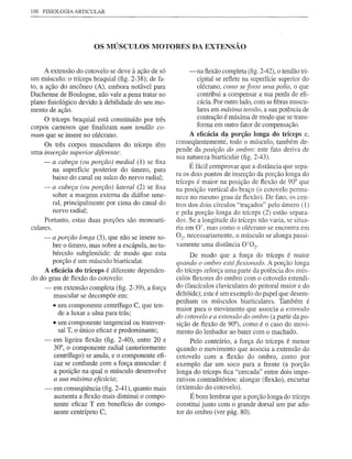 100 FISIOLOGIA ARTICULAR




                        OS MÚSCULOS MOTORES DA EXTENSÃO


      A extensão do cotovelo se deve à ação de só         -na flexão completa (fig. 2-42), o tendão tri-
um músculo: o tríceps braquial (fig. 2-38); de fa-           cipital se reflete na superfície superior do
to, a ação do ancôneo (A), embora notável para               olécrano, como se fosse uma polia, o que
Duchenne de Boulogne, não vale a pena tratar no              contribui a compensar a sua perda de efi-
plano fisiológico devido à debilidade do seu mo-             cácia. Por outro lado, com as fibras muscu-
mento de ação.                                               lares em máxima tensão, a sua potência de
     °  tríceps braquial está constituído por três           contração é máxima de mopo que se trans-
                                                             forma em outro fator de compensação.
corpos carnosos que finalizam num tendão co-
mum que se insere no olécrano.                            A eficácia da porção longa do tríceps e,
      Os três corpos musculares do tríceps têm       conseqüentementé, todo o músculo, também de-
uma inserção superior diferente:
                                                     pende da posição do ombro: este fato deriva de
                                                     sua natureza biarticulâr (fig. 2-43).
     -   a cabeça (ou porção) medial (1) se fixa
         na superfície posterior do úmero, para
                                                          É fácil comprovar que a distância que sepa-
         baixo do canal ou sulco do nervo radial;    ra os dois pontos de inserção da porção longa do
                                                     tríceps é maior na posição de flexão de 90° que
     -   a cabeça (ou porção) lateral (2) se fixa    na posição vertical do braço (o cotovelo perma-
         sobre a margem externa da diáfise ume-      nece no mesmo grau de flexão). De fato, os cen-
         ral, principalmente por cima do canal do    tros dos dois círculos "traçados" pelo úmero (1)
         nervo radial;                               e pela porção longa do tríceps (2) estão separa-
     Portanto, estas duas porções são monoarti-      dos. Se a longitude do tríceps não varia, se situa-
culares.                                             ria em O', mas como o olécrano se encontra em
     -   a porção longa (3), que não se insere so-   02' necessariamente, o músculo se alonga passi-
       bre o úmero, mas sobre a escápula, no tu-     vamente uma distância 0'02'
       bérculo subglenóide: de modo que esta              De modo que a força do tríceps é maior
       porção é um músculo biarticular.              quando o ombro está flexionado. A porção longa
    A eficácia do tríceps é diferente dependen-      do tríceps reforça uma parte da potência dos mús-
do do grau de flexão do cotovelo:                    culos flexores do ombro com o cotovelo estendi-
    - em extensão completa (fig. 2-39), a força      do (fascículos claviculares do peitoral maior e do
        muscular se decompõe em:                     deltóide); este é um exemplo do papel que desem-
                                                     penham os músculos biarticulares. Também é
        • um componente centrífugo C, que ten-
                                                     maior para o movimento que associa a extensão
          de a luxar a ulna para trás;
                                                     do cotovelo e a extensão do ombro (a partir da po-
        • um componente tangencial ou transver-      sição de flexão de 90°), como é o caso do movi-
          sal T, o único eficaz e predominante;      mento do lenhador ao bater com o machado.
    - em ligeira flexão (fig. 2-40), entre 20 e           Pelo contrário, a força do tríceps é menor
        30°, o componente radial (anteriormente      quando o movimento que associa a extensão do
        centrífugo) se anula, e o componente efi-    cotovelo com a flexão do ombro, como por
        caz se confunde com a força muscular: é      exemplo dar um soco para a frente (a porção
        a posição na qual o músculo desenvolve       longa do tríceps fica "cercada" entre dois impe-
         a sua máxima eficácia;                      rativos contraditórios: alongar (flexão), encurtar
     -   em conseqüência (fig. 2-41), quanto mais    (extensão do cotovelo).
         aumenta a flexão mais diminui o compo-           É bom lembrar que a porção longa do tríceps
         nente eficaz T em benefício do compo-       constitui junto com o grande dorsal um par adu-
         nente centrípeto C;                         tor do ombro (ver pág. 80).
 