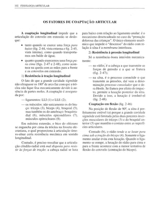 102   FISIOLOGIA ARTICULAR




                       OS FATORES DE COAPTAÇÃO ARTICULAR


      A coaptação longitudinal impede que a           para baixo com relação ao ligamento anular: é o
articulação do cotovelo em extensão se deslo-         mecanismo desencadeado no caso da "pronação
que:                                                  dolorosa das crianças". O único elemento anatô-
      • tanto quando se exerce uma força para         mico que impede o "descenso" do rádio com re-
        baixo (fig. 2-44, vista externa e figo2A5,    lação à ulna é a membrana interóssea.
        vista interna), como quando transporta-           2) Resistência à pressão longitudinal
                                                                                       ,
        mos um balde de água;                             Só a resistência óssea intervém mecanica-
      • quanto quando exercemos uma força pa-         mente:
        ra cima (figs. 2-47 e 2-48), como acon-
                                                          -   no rádio: é a cabeça a que transmite as
        tece na queda com as mãos para a frente
        e os cotovelos em extensão.                           forças de pressão e a que se fratura
                                                              (fig. 2-47);
      1) Resistência à tração longitudinal
                                                          -   na ulna, é o processo coronóide o que
     O fato de que a grande cavidade sigmóide                 transmite as pressões, daí vem a deno-
não ultrapasse os 180° de arco faz com que a tró-             minação processo consolador que o de-
clea não fique fixa mecanicamente devido à au-                ra Henle. Se fratura por efeito do impac-
sência de partes moles. A coaptação é assegura-               to, permite a luxação posterior da ulna.
da por:                                                       Devido a isso, a luxação é irredutível
     -ligamentos:     LU (1) e LLE (2);                       (fig. 2-48).
     - os músculos: não unicamente os do bra-              Coaptação em flexão (fig. 2-46)
         ço: tríceps (3), bíceps (4), braquial (5),         Na posição de ftexão de 90°, a ulna é per-
         mas também os do antebraço: braquirra-       feitamente estável (a) porque a grande cavidade
         dial (6), músculos epicondilares (7),        sigmóide está limitada pelas duas potentes inser-
         músculos epitrocleares (8).                  ções musculares do tríceps (3) e do braquial an-
     Em máxima extensão, o bico do olécrano           terior (5) que mantêm o contato entre as superfí-
se engancha por cima da tróclea na fosseta ole-       cies articulares.
craniana, o qual proporciona à articulação úme-            Contudo (b), o rádio tende a se luxar para
ro-ulnar certa resistência mecânica em sentido
                                                      cima sob a tração do bíceps (4). Somente o liga-
longitudinal.                                         mento anular evita esta luxação. Quando o liga-
      Contudo, é preciso ressaltar que a articula-    mento se rompe, a luxação do rádio para cima e
ção côndi10-radial está mal disposta para resis-      para a frente acontece com a menor tentativa de
tir às forças de tração: a cabeça radial se luxa      flexão do cotovelo (contração do bíceps).
 
