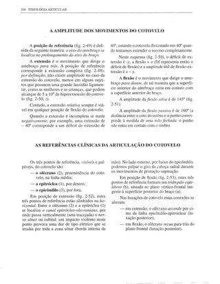 104   FISIOLOGIA   ARTICULAR




                   A AMPLITUDE             DOS MOVIMENTOS DO COTOVELO


      A posição de referência (fig. 2-49) é defi-          40°, estando o cotovelo flexionado em 40° quan-
nida da seguinte maneira: o eixo do antebraço se           do tentamos estender o mesmo completamente.
localiza no prolongamento   do eixo do braço.
                                                                 Neste esquema (fig. 2-50), o déficit de ex-
      A extensão é o movimento que dirige o                tensão é -y, a flexão + x (Df representa então o
antebraço para trás. A posição de referência               déficit de flexão) e a amplitude útil de flexão-ex-
corresponde    à extensão completa (fig. 2-49);            tensão é x - y.
por definição, não existe amplitude no caso da
                                                                A flexão é o movimento que dirige o ante-
extensão do cotovelo, menos em alguns sujei-
tos que possuem uma grande lassidão ligamen-               braço para diante, de tal maneira que a superfí-
tar, como as mulheres e as crianças, que podem             cie anterior do antebraço entra em contato com
alcançar de 5 a 10° de hiperextensão do cotove-            a superfície anterior .do braço.
lo (fig. 2-50, z).                                              A amplitude   dafiexão   ativa é de 145° (fig.
     Contudo, a extensão relativa sempre é viá-            2-51).
vel em qualquer posição de flexão do cotovelo.                   A amplitude da fiexão passiva é de 160° (a
     Quando a extensão é incompleta se mede                distância entre o coto do ombro e o punho corres-
negativamente;   por exemplo, uma extensão de              ponde à medida de lima mão fechada: o punho
- 40° corresponde a um déficit de extensão de              não entra em contato com o ombro.




           AS REFERÊNCIAS CLÍNICAS DA ARTICULAÇÃO DO COTOVELO


     Os três pontos de referência,       visíveis e pal-   mão). No lado externo, por baixo do epicôndilo,
páveis, do cotovelo são:                                   podemos palpar o giro da cabeça radial durante
       -   o olécrano (2), proeminência       do coto-     os movimentos de pronação-supinação.
           velo, na linha média;                                 Em posição de flexão (fig. 2-53), estes três
       -   a epitróclea (1), por dentro;                   pontos de referência formam um triângulo eqÜi-
                                                           látero (b), situado no plano vértico-frontal tan-
       -   o epicôndilo (3), por fora.                     gente à superfície posterior do braço (a).
      Em posição de extensão (fig. 2-52), estes                  Nas luxações de cotovelo estas conexões se
três pontos de referência estão alinhados na ho-           alteram:
rizontal. Entre o olécrano (2) e a epitróclea (1)
se localiza o canal epitrócleo-olecraniano,   por               -   em extensão, o olécrano ascende por ci-
onde passa verticalmente (seta tracejada) o ner-                    ma da linha epicôndilo-epitroclear (lu-
vo ulnar ou cubital: um impacto violento neste                      xação posterior);
ponto provoca uma dor de tipo elétrico que se                   -   em flexão, o olécrano recua para trás do
irradia por toda a zona ulnar (borda interna da                     plano frontal (luxação posterior).
 