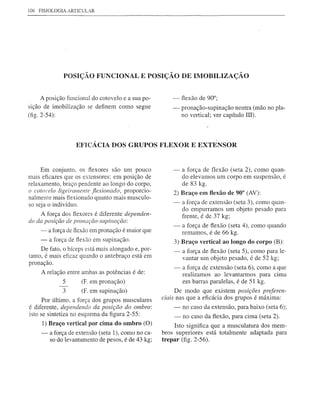 106 FISIOLOGIA ARTIClJLAR




               POSIÇÃO FUNCIONAL E POSIÇÃO DE IMOBILIZAÇÃO


     A posição funcional do cotovelo e a sua po-          -   fiexão de 90°;
sição de imobilização     se definem   como segue         -   pronação-supinação    neutra (mão no pla-
(fig. 2-54):                                                  no vertical; ver capítulo IlI).




                     EFICÁCIA DOS GRUPOS FLEXOR E EXTENSOR


     Em conjunto, os flexores são um pouco                -   a força de flexão (seta 2), como quan-
mais eficazes que os extensores: em posição de                do elevamos um corpo em suspensão, é
relaxamento, braço pendente ao longo do corpo,                de 83 kg.
o cotOl'elo ligeiramente fiexionado, proporcio-           2) Braço em flexão de 90° (AV):
nalmente mais flexionado quanto mais musculo-
so seja o indivíduo.                                      -   a força de extensão (seta 3), como quan-
                                                              do empurramos um objeto pesado para
     A força dos flexores é diferente dependen-               frente, é de 37 kg;
do da posição de pronação-supinação:
                                                          -   a força de fiexão (seta 4), como quando
     -    a força de flexão em pronação é maior que           remamos, é de 66 kg.
      -   a força de flexão em supinação.                 3) Braço vertical ao longo do corpo (B):
      De fato, o bíceps está mais alongado e, por-        -   a força de fiexão (seta 5), como para le-
tanto, é mais eficaz quando o antebraço está em               vantar um objeto pesado, é de 52 kg;
pronação.
                                                          -   a força de extensão (seta 6), como a que
      A relação entre ambas as potências    é de:             realizamos   ao levantarmos    para cima
               5        (F em pronação)                       em barras paralelas, é de 51 kg.
               3        (F em supinação)                    De modo que existem posições preferen-
      Por último, a força dos grupos musculares       ciais nas que a eficácia dos grupos é máxima:
é diferente, dependendo da posição do ombro:              -   no caso da extensão, para baixo (seta 6);
isto se sintetiza no esquema da figura 2-55:              -   no caso da fiexão, para cima (seta 2).
      1) Braço vertical por cima do ombro (O)              Isto significa que a musculatura dos mem-
      -   a força de extensão (seta 1), como no ca-   bros superiores está totalmente adaptada para
          so do levantamento de pesos, é de 43 kg;    trepar (fig. 2-56).
 