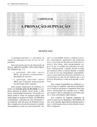 108 FISIOLOGIA ARTICULAR




                                        SIGNIFICADO


     A pronação-supinação é o movimento de         talar" na extremidade móvel, o carpo por exem-
rotaçc7odo antebraço ao redor do seu eixo lon-     plo, proeminências apofisiárias que pudessem
gitudinal.                                         serÚr como braço de alavanca aos músculos ro-
                                                   tadores; além disso, seria mecanicamente im-
    Este movimento precisa da intervenção de
DUAS ARTICULAÇÕES MECANICAMEN-                     possível que os tendões dos músculos do ante-
                                                   braço "franqueassem" o punho, devido à torção
TE UNIDAS (fig. 3-1):
                                                   que realizaria sobre si mesmo durante a rotação
    - a articulaçc70 rádio-ulnar superior          ao redor do seu eixo longitudinal; conseqüente-
      (RUS), que pertence anatomicamente à         mente a maior parte dos músculos extrínsecos se
      articulação do cotovelo;                     encontrariam na mão de tal maneira que a sua
    -   a articulaçc70 rádio-ulnar inferior        potência diminuiria e a mão seria pesada e volu-
        (RUI) que é diferente anatomicamente       mosa.
        da articulação rádio-carpeana.                  Esta rotação longitudinal no antebraço é a
     Esta rotação longitudinal de antebraço in-    solução lógica e elegante, cuja única conseqüên-
troduz um terceiro grau de liberdade no com-       cia é complicar um pouco o esqueleto deste seg-
plexo articular do punho. Deste modo, a mão,       mento, introduzindo um segundo osso, o rádio,
como "extremidade realizadora" do membro su-       que suporta a mão e a ulna gira ao seu redor, gra-
perior, pode-se situar em qualquer ângulo para     ças às duas articulações rádio-ulnares.
poder pegar ou segurar um objeto. Se refletimos         Esta estrutura do segundo segmento do
corretamente, a presença de uma articulação ti-    membro apareceu na filogenia a 400 milhões de
po enartrose com três graus de liberdade no pu-    anos atrás, quando alguns peixes abandonaram o
nho, complicaria extraordinariamente os proble-    mar e colonizaram a terra se convertendo em an-
mas mecânicos: neste caso seria necessário "ins-   fíbios tetrápodes.
 