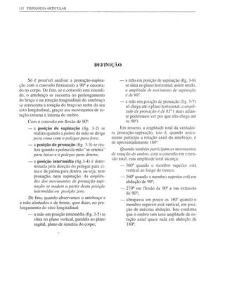 110 FISIOLOGIA ARTICULAR




                                            DEFINIÇÃO


     Só é possível analisar a pronação-supina-            -    a mão em posição de supinação (fig. 3-6)
ção com o cotovelo flexionado a 90° e encosta-                 se situa no plano horizontal; assim sendo,
do no corpo. De fato, se o cotovelo está estendi-              a amplitude de mm'imento de supinação
do, o antebraço se encontra no prolongamento                   é de 90°.
do braço e na rotação longitudinal do antebraço           -    a mão em posição de pronação (fig. 3-7)
se acrescenta a rotação do braço ao redor do seu               só chega até o plano horizontal; a ampli-
eixo longitudinal, graças aos movimentos de ro-                tude de pronação é de 85° ( mais adian-
tação externa e interna do ombro.                              te poderemos ver por que não chega até
     Com o cotovelo em flexão de 90°:                          os 90°)
    -    a posição de supinação (fig. 3-2) se              Em resumo, a amplitude total da verdadei-
         realiza quando a palma da mão se dirige      ra pronação-supinação, isto é, quando unica-
         para cima com o polegar para fora;           mente participa a rotação axial do antebraço, é
                                                      de aproximadamente 180°.
    -    a posição de pronação (fig. 3-3) se rea-
         liza quando a palma da mão "se orienta"           Quando também participam os movimentos
         para baixo e o polegar para dentro;          de rotação do ombro, com o cotovelo em exten-
                                                      são total, esta amplitude total alcança:
     -   a posição intermédia (fig.3-4) é deter-
         minada pela direção do polegar para ci-          -    360° quando o membro superior está
         ma e da palma para dentro, ou seja, nem               vertical ao longo do tronco;
         pronação, nem supinação. As amplitu-              - 360° quando o membro superior está em
         des dos movimentos de pronação-supi-                abdução de 90°;
         nação se medem a partir desta pósição             - 270° em flexão de 90° e em extensão
         intermédia ou posição zero.                         de 90°;
     De fato, quando observamos o antebraço e              -   ultrapassa um pouco os 180° quando o
a mão alinhados e de frente, quer dizer, no pro-               membro superior está vertical, em posi-
longamento do eixo longitudinal:                               ção de máxima abdução. Isto confirma
     -   a mão em posição intermédia (fig. 3-5) se             que o ombro tem uma amplitude de ro-
         situa no plano vertical, paralela ao plano            tação axial quase nula em abdução de
         sagital, plano de simetria do corpo;                  180°.
 