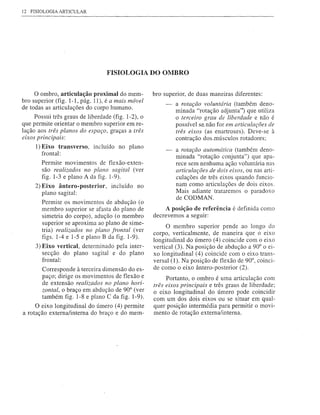 12 FISIOLOGIA ARTICULAR




                                   FISIOLOGIA DO OMBRO


     o ombro, articulação proximal do mem-            bro superior, de duas maneiras diferentes:
bro superior (fig. 1-1, pág. 11), é a mais móvel
                                                               a rotação voluntária (também deno-
de todas as articulações do corpo humano.
                                                               minada "rotação adjunta') que utiliza
       Possui três graus de liberdade (fig. 1-2), o            o terceiro grau de liberdade e não é
que permite orientar o membro superior em re-                  possível se,não for em articulações de
lação aos três planos do espaço, graças a três
  ....                                                         três eixos (as enartroses). Deve-se à
eixos pnnClpals:                                               contração dos.músculos rotadores;
     1) Eixo transverso,      incluído no plano                a rotação automática (também deno-
        frontal:
                                                               minada "rotação conjunta") que apa-
        Permite movimentos de fIexão-exten-                    rece sem nenhuma ação voluntária nas
        são realizados no plano sagital (ver                   articulações de dois eixos, ou nas arti-
        figo 1-3 e plano A da figo 1-9).                       culações de três eixos quando funcio-
     2) Eixo ântero-posterior,       incluído   no             nam como articulações de dois eixos.
        plano sagital:                                         Mais adiante trataremos o paradoxo
                                                               de CODMAN.
        Permite os movimentos de abdução (o
        membro superior se afasta do plano de              A posição de referência é definida como
        simetria do corpo), adução (o membro          decrevemos a seguir:
        superior se aproxima ao plano de sime-
                                                            O membro superior pende ao longo do
        tria) realizados no plano frontal (ver
                                                      corpo, verticalmente, de maneira que o eixo
        figs. 1-4 e 1-5 e plano B da figo 1-9).
                                                      longitudinal do úmero (4) coincide com o eixo
     3) Eixo vertical, determinado pela inter-        vertical (3). Na posição de abdução a 90° o ei-
        secção do plano sagital e do plano            xo longitudinal (4) coincide com o eixo trans-
        frontal:                                      versal (1). Na posição de fIexão de 90°, coinci-
        Corresponde à terceira dimensão do es-        de como o eixo ântero-posterior (2).
        paço; dirige os movimentos de fIexão e             Portanto, o ombro é uma articulação com
        de extensão realizados no plano hori-         três eixos principais e três graus de liberdade;
        zontal, o braço em abdução de 90° (ver        o eixo longitudinal do úmero pode coincidir
        também figo 1-8 e plano C da figo 1-9).       com um dos dois eixos ou se situar em qual-
     O eixo longitudinal do úmero (4) permite         quer posição intermédia para permitir o movi-
a rotação externalinterna do braço e do mem-          mento de rotação externa/interna.
 
