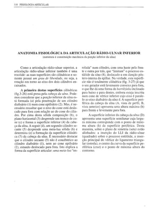 118 FISIOLOGIA ARTICULAR




  ANATOMIA FISIOLÓGICA DA ARTICULAÇÃO                               RÁDIO-ULNAR INFERIOR
                       (estrutura e constituição mecânica da porção inferior da ulna)


      Como a articulação rádio-ulnar superior, a        rolada" num cilindro, com uma haste pela fren-
articulação rádio-ulnar inferior também é uma           te e outra por trás, que "limitam" o processo es-
trocóide: as suas superfícies são cilíndricas e so-     tilóide da ulna (8), deslocado-a em direção pós-
mente possui um grau de liberdade, ou seja, a           tero-interna da epítise. Na verdade, esta superfí-
rotação em tomo ao eixo dos dois cilindros en-          cie não é totalmente cilíndrica (tig. 3-27) já que
caixados.                                               o seu gerador está levemente convexo para fora,
      A primeira destas superfícies cilíndricas         o que lhe dá uma forma de barrilÚnho inclinado
(tig.3-26) está presa pela cabeça da ulna. Pode-        para baixo e para dentro, embora esteja inscrita
mos considerar que a porção inferior da ulna es-        num cone de vértice inferior cujo eixo é parale-
tá formada (a) pela penetração de um cilindro           lo ao eixo diatisário da ulna d. A superfície peri-
diatisário (1) num cone epitisário (2). Mas, é ne-      férica da cabeça da ulna (A, vista de perfil, B,
cessário ressaltar que o eixo do cone está deslo-       vista anterior) apresenta uma altura máxima (h)
cado para fora com relação ao do cone do cilin-         para frente e levemente para fora.
dro. Por cima desta sólida composição (b), o                  A superfície inferior da cabeça da ulna (D)
plano horizontal (3) desprende um tronco de co-         apresenta uma superfície semilunar cuja largu-
ne (c) e forma a superfície inferior (4) da cabe-       ra máxima corresponde com o ponto de máxi-
ça da ulna. A seguir (d), um segundo cilindro se-       ma altura (h) da superfície periférica. Desta
cante (5) desprende uma meia-lua sólida (6) e           maneira, sobre o plano de simetria (seta) estão
determina (e) a formação da superfície cilíndri-        alinhados: a inserção do LU da rádio-ulnar
ca (7) da cabeça da ulna. É necessário destacar         (quadrado) sobre o processo estilóide, a inser-
que o cilindro secante (5) não é concêntrico ao         ção principal do vértice do ligamento triangu-
cilindro diatisário (1), nem ao cone epitisário         lar (estrela), o centro da curva da superfície pe-
(2), estando deslocado para fora. Isto explica a        riférica (cruz) e o ponto de máxima altura do
forma da superfície articular: uma meia-lua "en-        contorno.
 
