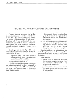 124 FISIOLOGIA ARTICULAR




            DINÂMICA DA ARTICULAÇÃO RÁDIO-ULNAR INFERIOR


     Podemos começar pensando que a nIna                -   o deslocamento circular (seta tracejada,
permanece fixa e que só o rádio é móvel. Nes-               figo 3-40, manivela em supinação) em
te caso (fig. 3-38), o eixo de pronação-supina-             torno de um cilindro, que corresponde à
ção na mão se localiza no nível do lado ulnar e             cabeça ulnar;
do quinto dedo (o eixo está indicado por uma            -   rotação sobre si mesma, manifestada pe-
cruz preta). Isto acontece quando o antebraço,              la mudança de direção da seta branca
apoiado sobre uma mesa, realiza movimentos de               (fig. 3-41): o processo estilóide radial
pronação-supinação sem perder o contato com a               "se orienta" para fora durante a supina-
mesa.                                                       ção e para dentro durante a pronação.
     O principal movimento (fig. 3-39) é uma              Quando o rádio gira ao redor da ulna, pas-
translação circunferencial da porção inferior do    sando da supinação à pronação, a congruência
rádio ao redor da ulna.                             articular (concordância geométrica das superfí-
    -   supinação: rádio e ulna vistos de baixo     cies) varia.
        após ablação do carpo e do ligamento              Isto é devido a:
        triangular. Amplitude de 90°.                   -   por um lado, as superfícies articulares
    -   pronação: amplitude de 85°.                         não são superfícies de revolução; o seu
                                                            raio de curva varia: é mais curto no cen-
      Este movimento de translação circunferen-
cial fica explícito quando o rádio é comparado a            tro que nas extremidades;
uma manivela (figs. 3-40 e 3-41): a trajetória de       -   por outro lado, o raio de curva da cavi-
um ramo (o outro permanece fixo) é uma trans-               dade sigmóide é levemente maior que o
lação circunferencial:                                      da cabeça ulnar.
 
