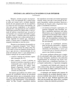 126 FISIOLOGIA ARTICULAR




             DINÂMICA DA ARTICULAÇÃO RÁDIO-ULNAR INFERIOR
                                            (continuação)

         Portanto, existem posições incongruen-     das superfícies associada com tensão ligamentar
tes (fig. 3-42), em supinação (B), a cabeça ulnar   máxima. Neste caso não é uma posição de blo-
só entra em contato com a cavidade sigmóide         queio intermédio, embora possamos observar a
através de uma pequena parte da sua superfície      distribuição de funções entre o ligamento trian-
e os raios de curva são pouco concordantes, daí     gular e a membrana interóssea:
vem esta escassa congmência; e em máxima
                                                            -   em máximas pronação e supinação, o li-
pronação (C), está agravada por uma verdadeira
                                                                gamento triangular está estendido, po-
subluxação posterior da cabeça ulnar, e uma po-                 rém a membrana interóssea está tensa.
sição de máxima congruência que, em geral se
                                                                Observamos que os ligamentos anterior
corresponde com a posição intermédia ou posi-
                                                                e posterior da articulação rádio-ulnar in-
ção zero (nula): a máxima altura da superfície
                                                                ferior, pequenos espessamentos capsu-
periférica coincide com a altura máxima da ca-
                                                                lares, não desempenham nenhuma fun-
vidade sigmóide de maneira que, simultanea-
                                                                ção nem na coaptação, nem na limitação
mente, o contato entre as superfícies é máximo
                                                                dos movimentos;
enquanto coincidam os raios da curva.
        Durante os movimentos de pronação-su-               -   em posição de estabilidade máxima,
pinação, o ligamento triangular "varre" literal-                perto da posição intermédia, o ligamen-
mente a superfície inferior da cabeça ulnar (fig.               to triangular está tenso e a membrana
3-43) como se fosse um limpador de pára-brisas,                 interóssea está distendida, a menos que
mas o que provoca a descentralização do seu                     os músculos que se inserem nela provo-
ponto de inserção ulnar é o que proporciona a                   quem a sua tensão novamente.
notável variação do seu estado de tensão:                Em resumo, podemos afirmar que a coapta-
     -   a tensão é mínima em máximas supina-       ção da articulação rádio-ulnar inferior está fixa
         ção e pronação (B e C);                    por duas formações anatômicas desconhecidas
                                                    freqüentemente no tratamento das lesões trau-
     -   pelo contrário, a tensão é máxima na       máticas desta zona: a membrana interóssea, cu-
         posição de máxima congruência, que se
                                                    ja função é primordial, e o ligamento triangular.
         corresponde com a maior altura da su-
         perfície periférica da cabeça ulnar,             A pronação está limitada pelo impacto de
         porque o ligamento "percorre" o cami-       rádio contra a ulna, daí vem a importância da le-
         nho mais longo entre a sua inserção e o     ve concavidade da diáfise radial para frente, de
         contorno da cabeça (D).                     maneira que atrasa o contato.
      De maneira que podemos nos referir a uma            A supinação está limitada pelo impacto do
posição de estabilidade máxima da articulação        extremo posterior da cavidade sigmóide contra o
rádio-ulnar inferior, que se corresponde, em ge-     processo estilóide ulnar através do tendão do ex-
ral, co~ a posição intermédia de pronação-supi-      tensor ulnar do carpo. Nenhum ligamento pode
nação. E o que denominamos "c1ose-packed po-         deter este movimento que, apesar disso, consegue
sition" de Mac Conai11: congmência máxima            amortecer o tônus dos músculos pronadores.
 