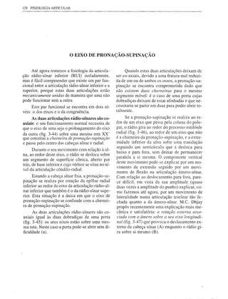 128 FISIOLOGIA   ARTICULAR




                             o EIXO     DE PRONAÇÃO-SUPINAÇÃO


     Até agora tratamos a fisiologia da articula-            Quando estas duas articulações deixam de
ção rádio-ulnar inferior (RUI) isoladamente,            ser co-axiais, devido a uma fratura mal reduzi-
mas é fácil compreender que existe um par fun-          da de um ou de ambos os ossos, a pronação-su-
cional entre a articulação rádio-ulnar inferior e a     pinação se encontra comprometida dado que
superior, porque estas duas articulações estão          não existem duas charneiras para o mesmo
mecanicamente unidas de maneira que uma não             segmento móvel: é o caso de uma porta cujas
pode funcionar sem a outra.                             dobradiças deixam de estar alinhadas e que ne-
     Este par funcional se encontra em dois ní-         cessitaria se partir em duas para poder abrir to-
                                                        talmente.
veis: o dos eixos e o da congruência.
     As duas articulações rádio-ulnares são co-              Se a pronação-supinação se realiza ao re-
axiais: o seu funcionamento normal necessita de         dor de um eixo que passa pela coluna do pole-
que o eixo de uma seja o prolongamento do eixo          gar, o rádio gira ao redor do processo estilóide
da outra (fig. 3-44) sobre uma mesma reta XX'           radial (fig. 3-46), ao redor de um eixo que não
que constitui a charneira de pronação-supinação         é a charneira da pronação-supinação, e a extre-
e passa pelo centro das cabeças ulnar e radial.         midade inferior da ulna sofre urna translação
                                                        seguindo um semicírculo que a desloca para
      Durante o seu movimento com relação à ul-
                                                        baixo e para fora, sem deixar de permanecer
na, ao redor deste eixo, o rádio se desloca sobre
                                                        paralela a si mesma. O componente vertical
um segmento de superfície cônica, aberto por
                                                        deste movimento pode-se explicar por um mo-
trás, de base inferior e cujo vértice se situa no ní-
                                                        vimento de extensão seguido por um movi-
vel da articulação côndilo-radial.
                                                        mento de flexão na articulação úmero-ulnar.
      Estando a cabeça ulnar fixa, a pronação-su-       Com relação ao deslocamento para fora, pare-
pinação se realiza por rotação da epífise radial        ce difícil, em vista da sua amplitude (quase
inferior ao redor do eixo da articulação rádio-ul-      duas vezes a amplitude do punho) explicar, co-
nar inferior que também é o da rádio-ulnar supe-        mo fazemos até agora, por um movimento de
rior. Esta situação é a única em que o eixo de          lateralidade numa articulação troclear tão fe-
pronação-supinação se confunde com a chernei-           chada quanto a da úmero-ulnar. M.C. Dbjay
ra de pronação-supinação.                               propôs recentemente uma explicação mais me-
      As duas articulações rádio-ulnares são co-        cânica e satisfatória: a rotação externa asso-
axiais igual às duas dobradiças de uma porta            ciada com o úmero sobre o seu eixo longitudi-
(fig. 3-45): os seus eixos estão sobre uma mes-         nal (fig. 3-47) que provoca o deslocamento ex-
ma reta. Neste caso a porta pode-se abrir sem di-       terno da cabeça ulnar (A) enquanto o rádio gi-
ficuldade (a).                                          ra sobre si mesmo (B).
 