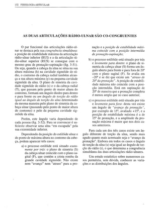 132   FISIOLOGIA   ARTICULAR




       AS DUAS ARTICULAÇÕES RÁDIO-ULNAR SÃO CO-CONGRUENTES


      o par funcional das articulações rádio-ul-           nação e a posição de estabilidade máxi-
nar se destaca pela sua congruência simultânea:            ma coincide com a posição intermédia
a posição de estabilidade máxima da articulação            de pronação-supinação;
rádio-ulnar inferior (RUI) e a da articulação rá-
                                                        b) o processo estilóide está situado por trás
dio-ulnar superior (RUS) se consegue com o
                                                           e levemente para dentro: o plano de si-
mesmo grau de pronação-supinação (fig. 3-51).
                                                           metria da cabeça ulnar (S) forma um ân-
Ou seja, quando a cabeça da ulna se situa na sua
                                                           gulo aberto para frente e para fora de 20°
altura máxima (h) na éavidade sigmóide do rá-
                                                           com o plano sagital (F). Se avalia em
dio, o contorno da cabeça radial também alcan-
                                                           -20° e se diz que existe um "atraso de
ça a sua altura máxima (y) na pequena cavidade
                                                           20° da pronação". A posição de estabili-
sigmóide da ulna. O plano de simetria da cavi-
dade sigmóide do rádio (s) e o da cabeça radial            dade máxima não coincide com a posi-
                                                           ção intermédia. Está em supinação de
(T), que passam pelo ponto de maior altura do
contorno, formam um ângulo diedro para dentro              20° de maneira que a pronação completa
e para frente ou um ângulo de torção do rádio              é menos ampla que no caso anterior;
igual ao ângulo de torção da ulna determinado            c) o processo estilóide está situado por trás
da mesma maneira pelo plano de simetria da ca-              e levemente para fora: desta vez existe
beça ulnar (passando pelo ponto de maior altura             um ângulo de "avanço da pronação",
do contorno) e pelo da pequena cavidade sig-                por exemplo de 15°, avaliado + 15°, e a
móide da ulna.                                              posição de estabilidade máxima é a de
      Porém, este ângulo varia dependendo de                15° de pronação, e a amplitude da pro-
cada pessoa (fig. 3-52). Para se convencer é su-            nação máxima é maior que nos dois ca-
ficiente observar uma ulna "em escapada" pela               sos anteriores.
sua extremidade inferior.                                Para cada um dos três casos existe um ân-
     Dependendo da posição do estilóide ulnar e     gulo diferente de torção da ulna, sendo mais
do ponto de máxima altura no contorno da cabe-      agudo quanto mais acentuado seja o "avanço da
ça, podem aparecer três casos:                      pronação". Embora em todos os casos o ângulo
      a) o processo estilóide está situado exata-   de torção da ulna (u) seja igual ao ângulo de tor-
         mente por trás: o plano de simetria (S)    ção do rádio (r), o que determina a congruência
         da cabeça ulnar coincide com o plano sa-   simultânea das duas articulações rádio-ulnares.
         gital (F), que contém a crista romba da         Um estudo estatístico sobre numerosos ca-
         grande cavidade sigmóide. Não existe       sos permitiria, sem dúvida, conhecer as varia-
         nem "avanço" nem "atraso" para a pro-      ções e as distribuições dos ângulos.
 