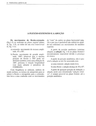 14 FISIOLOGIA ARTICULAR




                          A FLEXÃO-EXTENSÃO E A ADUÇÃO


      Os movimentos      de flexão-extensão       do "coto" do ombro no plano horizontal (pág.
(fig.1-3) se realizam no plano sagital (plano     18) e por isso é preferível não utilizá-los quan-
A, figo 1-9), ao redor de um eixo transversal     do nos referimos aos movimentos do membro
(1, figo 1-2):                                    supenor.
     a) extensão: movimento de escassa ampli-          A partir da posição anatômica (máxima
        tude, 45 a 50°;                           adução), a adução (fig. 1-4) no plano frontal é
     b) flexão: movimento de grande ampli-        mecanicamente impossível devido à presença
        tude, 180°; observar que a mesma          do tronco.
        posição de flexão a 180° pode ser              A partir da posição anatômica, não é pos-
        definida também como uma abdução de       sível a adução se não for associada com:
        180°, próxima à rotação longitudinal
                                                       a) uma extensão: adução muito leve;
        (ver mais adiante o paradoxo de
        CODMAN).                                       b) uma flexão: a adução alcança de 30 a 45°.
      Com freqüência se utilizam, embora de            A partir de qualquer posição de abdução, a
modo errôneo, os termos de antepulsão para se     adução, neste caso denominada "adução relati-
referir à flexão e retropulsão para a extensão.   va", é sempre possível no plano frontal, até a
Isto leva a uma confusão com os movimentos        posição anatômica.
 