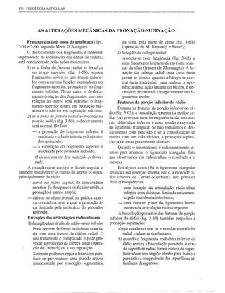 136 FISIOLOGIA ARTICULAR




            AS ALTERAÇÕES MECÂNICAS DA PRONAÇÃO-SUPINAÇÃO

     Fraturas dos dois ossos do antebraço (figs.              da ulna, pela parte de cima (fig. 3-61)
3-59 e 3-60, segundo Merle D'Aubigne).                        (operação de M. Kapandji e Sauvé);
     O deslocamento dos fragmentos é diferente             2) luxação da cabeça radial
dependendo da localização das linhas de fratura;              Associa-se com freqüência (fig. 3-62) a
está condicionado pelas ações musculares.                     uma fratura por impacto direto (seta bran-
      1) se a linha de fratura radial se localiza             ca) da ulna (fratura de Monteggia). A lu-
         no terço superior (fig. 3-59), separa                xação da cabeça radial para cima (seta
         fragmentos sobre os que atuam múscu-                 preta) se produz quando o bíceps se con-
         los com a mesma função: supinadores no               trai (seta tracejada): para realizar a opo-
         fragmento superior, pronadores no frag-              nência desta ação luxante do bíceps, é ne-
         mento inferior. Neste caso, o desloca-               cessário reconstruir cirurgicamente um li-
         mento (rotação dos fragmentos um com                 gamento anular.
         relação ao outro) será máximo: o frag-             Fraturas da porção inferior do rádio
         mento superior estará em pronação má-               Durante as fraturas da porção inferior do rá-
         xima e o inferior em supinação máxima;
                                                       dio (fig. 3-63), a basculação externa da epífise ra-
      2) se a linha de fratura radial se localiza na   dial (A) provoca uma incongruência da articula-
         porção média (fig. 3-60), o deslocamento      ção rádio-ulnar inferior e uma tensão exagerada
         será normal. De fato:
                                                       do ligamento triangular. Se não reduzimos o des-
        -  a pronação do fragmento inferior é          locamento com precisão e se a consolidação se
           realizada exclusivamente pelo prona-        realiza com um calo vicioso, a pronação-supina-
           dor quadrado;                               ção pode estar gravemente alterada.
        - a supinação do fragmento superior é                Quando o traumatismo é suficientemente in-
           moderada pelo pronador redondo.             tenso para arrancar o ligamento triangular, fato
         O deslocamento fica reduzido pela me-         que observamos em radiografias, o resultado é o
         tade.                                         mesmo.
     A redução deve corrigir o desvio angular e             Em alguns casos (B), o ligamento triangular
também restabelecer as curvas de ambos os ossos,       arranca a sua inserção interna, isto é, a estilóide ra-
principalmente do rádio:                               dial (fratura de Gerard-Marchant). Isto provoca
     - curva no plano sagital, de concavidade          duas conseqüências:
        anterior. Se desaparece ou fica invertida, a        - uma luxação da articulação rádio-ulnar
        pronação é menos ampla;                                  inferior com diástase, limitada unicamen-
     ~ curvas no plano frontal, na prática a CUI-                te pela membrana interóssea;
        va pronadora, sem a qual a pronação fi-             - uma entorse grave do ligamento lateral
        ca limitada pela ineficácia do pronador                  interno da articulação rádio-carpeana.
        redondo.
                                                             A basculação posterior das fraturas da porção
     Luxações das articulações rádio-ulnares           inferior do rádio (fig. 3-64) também prejudica a
     1) luxação da articulação rádio-ulnar inferior    pronação-supinação:
        Pode ocorrer de forma isolada ou associa-            a) em estado normal os eixos das superfícies
        da com uma fratura da diáfise radial. O                 radial e ulnar se confundem;
        seu tratamento é complicado e pode pro-              b) quando o fragmento epifisário inferior do
        vocar a ressecção da cabeça ulnar (opera-               rádio realiza a basculação para trás, o eixo
        ção de Darrach) ou a sua reposição.                     da superfície radial forma com o da super-
         Somente podemos repor e fixar com para-                fície ulnar um ângulo aberto para baixo e
        fuso se provocamos uma pseudo-artrose                   para trás: a congruência das superfícies ar-
         intencionada por ressecção segmentária                 ticulares desaparece.
 