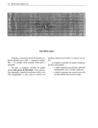 140 FISIOLOGIA ARTICULAR




                                       SIGNIFICADO


    o punho,   articulação distal do membro su-    qualquer ângulo para pegar ou segurar um ob-
perior, permite que a mão - segmento realiza-     jeto.
dor - se coloque numa posição ótima para a              O complexo articular do punho compreen-
preensão.                                          de duas articulações:
     De fato, o complexo articular do punho             - a rádio-carpeana, que articula a glenóide
possui dois graus de liberdade. Com a prona-               antebraquial com o côndilo carpeano;
ção-supinação, rotação do antebraço sobre o seu         - a médio-carpeana, que articula entre elas
eixo longitudinal, a mão pode-se orientar em               as duas fileiras dos ossos do carpo.
 