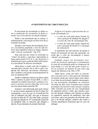 146 FISIOLOGIA ARTICULAR




                           o MOVIMENTO             DE CIRCUNDUÇÃO


     omovimento de circundução se define co-              A figura 4-5 mostra a parte da base do co-
mo a combinação dos movimentos de flexão-ex-         ne de circundução (c):
tensão com os movimentos de adução-abdução.              -   o corte do cone pelo plano frontal (a)
      Então, é um movimento que se realiza, si-              com a posição de abdução R-adução C
multaneamente, com relação aos dois eixos da ar-             e o eixo do cone de circundução OA;
ticulação do punho.
                                                         -   o corte do cone pelo plano sagital (b)
     Quando o movimento de circundução alcan-                com a posição de flexão F e a posição
ça a sua máxima amplitude, o eixo da mão des-                de extensão E.
creve uma superfície cônica no espaço, denomi-
                                                          A amplitude dos movimentos do punho é
nada "cone de circundução" (fig. 4-4).
                                                     menor em pronação do que em supinação, de
      Este cone tem um vértice O, localizado no      modo que o cone de circundução    é menos
"centro" do punho, e uma base, representada na       "aberto" em pronação.
figura pelos pontos F, R, E, C, que descrevem a
                                                          Contudo, graças aos movimentos asso-
trajetória que segue a ponta do dedo médio duran-
                                                     ciados de pronação-supinação, o achatamento
te o movimento de máxima circundução.
                                                     do cone de circundução pode-se compensar de
      Além disso, o citado cone não é regular, a     certo modo, e o eixo da mão pode ocupar to-
sua base não é circular. Isto se deve a que a am-    das as posições no interior de um cone cujo
plitude dos diferentes movimentos elementares        ângulo de abertura é de 160 a 170°.
não é simétrica com relação ao prolongamento do
                                                          Além disso, como em todas as articula-
eixo do antebraço 00'.
                                                     ções com dois eixos e dois graus de liberdade,
     Sendo a amplitude máxima no plano sagita!       do mesmo modo que vamos expor mais adian-
FOE e mínima no plano frontal ROC, o cone é          te ao falar da articulação trapézio-metacarpea-
achatado no sentido transversal e podemos com-       na, um movimento         simultâneo  ou sucessivo
parar a sua base com uma elipse (fig. 4-5, c) com    em torno de dois eixos ocasiona uma rotação
um eixo maior ântero-posterior FE.                   automática ou inclusive uma rotação conjunta
     Inclusive está deformada pela parte interna     (Mac Conaill) em torno do eixo longitudinal
C, devido à maior amplitude do desvio ulnar. Por     do segmento móvel, a mão, que orienta a pal-
conseguinte, o eixo do cone de circundução OA        ma em direção oblíqua com relação ao plano
não se confunde com 00', mas que se encontra         da superfície anterior do antebraço. Isto não
em desvio ulnar de 15°. Por outro lado, a posição    está claro, salvo nas posições de extensão-adu-
da mão em adução de 15° corresponde à posição        ção e de flexão-adução,        embora não tenha a
de equilíbrio entre os músculos que dirigem o        mesma importância       funcional que no caso do
desvio. É um elemento da posição funcionaL           polegar.
 