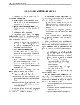 148 FISIOLOGIA ARTICULAR




                              o COMPLEXO           ARTICULAR DO PUNHO


     o complexo        articular    do punho (fig. 4-6)        Os ligamentos anterior e posterior (fig.
inclui duas articulações:                                 4-11, vista externa esquemática) que serão estu-
                                                          dados com detalhe mais adiante:
     1)   a articulação rádio-carpeana entre a
          porção inferior do rádio e os ossos da fi-           3) o ligamento anterior (ou melhor, sistema
          leira superior do carpo;                                ligamentar anterior) se insere no lado an-
     2) a articulação médio-carpeana entre a                      terior da glenóide radial e do colo do osso
        fileira superior e a fileira inferior do                  capitato;
        carpo.                                                 4) o ligamento (ou complexo ligamentar)
     A articulação rádio-carpeana                                 posterior, que também constitui uma faixa
                                                                  posterior.
     A articulação rádio-carpeana é uma articu-
lação condilar (fig. 4-7): a superfície do côndi-              Os dois ligamentos anterior e posterior se fi-
                                                          xam no carpo nos pontos de "início" do eixo BB'
10 carpeano, considerada como um bloco, apre-
senta duas curvas convexas:                               de abdução-adução.
                                                               Sempre considerando, numa primeira apro-
     -    uma curva transversal (seta 1), de raio
                                                          ximação, que o carpo constitui um bloco único, o
          R e cujo eixo BB' é ântero-posterior: es-
                                                          que está longe de ser verdade como veremos mais
          ta curva se corresponde com os movi-
                                                          adiante, a entrada em ação dos ligamentos da
          mentos de adução-abdução;
                                                          rádio-carpeana se decompõe da seguinte manei-
     -    uma curva ântero-posterior (seta 2),            ra:
          de raio r (menor que R) e cujo eixo AA'              -   nos movimentos de adução-abdução
          é transversal: esta curva se corresponde                 (figs. 4-8, 4-9 e 4-10, vistas anteriores),
          com os movimentos de flexão-extensão.                    são os ligamentos anteriores os que tra-
     No esqueleto:                                                 balham. Partindo da posição de repouso
     -    eixo AA' de f1exão-extensão        passa pela            (fig. 4-8), podemos observar que:
          interlinha semilunar-osso capitato;                      -   durante a adução (fig. 4-9), o liga-
                                                                       mento externo está tenso e o interno
     -    eixo BB' de adução-abdução passa pela                        está distendido;
          cabeça do osso capitato, perto de sua
          superfície   articular.                                  -   durante a abdução (fig. 4-10), se pro-
                                                                       duz o fenômeno inverso.
    Os ligamentos da articulação rádio-car-                     O ligamento anterior, fixo perto do centro de
peana se organizam em dois sistemas:                      rotação, participa pouco.
     Os ligamentos laterais (fig. 4-8):                         Nos movimentos de flexão-extensão (figs.
     1) o ligamento lateral externo, que se esten-        4-11, 4-12 e 4-13, vistas laterais), são, principal-
       de do processo estilóide radial até o esca-        mente os ligamentos anterior e posterior os que
       fóide;                                             mais trabalham. Partindo da posição de repouso
                                                          (fig. 4-11), podemos observar que:
     2) o ligamento lateral interno, que se esten-
       de do processo estilóide ulnar ao pirami-               -   o ligamento posterior está tenso durante a
       dal e ao pisiforme.                                         f1exão (fig. 4-12);

     A inserção inferior destes dois ligamentos                -   o ligamento anterior está tenso durante a
se localiza, aproximadamente,   no ponto de "iní-                  extensão (fig. 4-13).
cio" do eixo AA' de flexão-extensão.                           Os ligamentos laterais participam pouco.
 