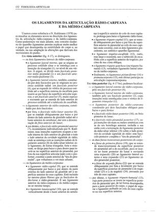 152 FISIOLOGIA ARTICULAR




                 OS LIGAMENTOS DA ARTICULAÇÃO RÁDIO-CARPEANA
                             E DA MÉDIO-CARPEANA

       Usamos como referência a N. Kuhlmann (1978) pa-                      nar à superfície anterior do colo do osso capita-
ra ressaltar os elementos novos na descrição dos ligamen-                   to, prolonga para baixo o ligamento rádio-lunar;
tos da articulação rádio-carpeana e da médio-carpeana.                   • o ligamento triqueto-capital (11), que se esten-
Como poderemos ver mais adiante, este conceito moder-                       de obliquamente por baixo e por fora da super-
no do aparelho ligamentar pennite explicar muito melhor                     fície anterior do piramidal ao colo do osso capi-
o papel que desempenha na estabilidade do carpa e, na                       tato onde constitui, com os dois ligamentos pre-
verdade, na sua adaptação às alterações que derivam dos                     cedentes, um autêntico aparelho ligamentar;
movimentos do punho.                                                     • o ligamento trapézio-escaf6ide (12), curto,
       Em vista anterior (fig. 4-17), se distinguem:                        mas largo e resistente, une o tubérculo do esca-
       - os dois ligamentos laterais da rádio-carpeana:                     fóide com a superfície anterior do trapézio, por
           • o ligamento lateral interno, que se origina no                 cima da sua crista oblíqua;
              processo estilóide ulnar e se entrelaça com a              • o ligamento triqueto-ganchoso (ou triqueto-ha-
              inserção do triangular (1), no nível de seu vér-              mata!) (13), verdadeiro ligamento lateral inter-
              tice. A seguir, se divide num fascículo poste-                no da médio-carpeana;
              rior estilo piramidal (2) e um fascículo ante-             • finalmente, os ligamentos pisiunciforme (14) e
              rior estilo-pisiforme (3);                                    pisimetacarpeano (15), este último participa na
           • o ligamento lateral externo, também constituí-                 articulação carpometacarpeana.
              do por dois fascículos que se originam no pro-        Em   vista posterior (fig. 4-17 bis), podemos localizar:
              cesso estilóide radial: um fascículo posterior
                                                                     -    o ligamento lateral externo da rádio-carpeana,
              (4), que se expande do vértice do processo esti-
                                                                          pelo seu fascículo posterior (4);
              lóide até a superfície extema do escafóide para
              inserir-se por baixo da superfície articular supe-    -     o ligamento lateral interno da rádio-carpeana,
              rior, e umfascículo anterior (5), muito espesso             também pelo seu fascículo posterior (2), cujas
              e resistente que se estende do lado anterior do             inserções estão entrelaçadas com o vértice do li-
              processo estilóide até o tubérculo do escafóide;            gamento triangular (1);
       - o ligamento anterior da rádio-carpeana, consti-             -    o ligamento posterior da rádio-carpeana
            tuído por dois fascículos:                                    constituído por dois fascículos oblíquos para
                                                                          baixo e para dentro:
           • por fora, o fascículo rádio-lunar anterior (6),
              que se estende obliquamente por baixo e por                 • ofascículo rádio-lunar posterior (16), ou freio
              dentro do lado anterior da glenóide radial até o              posterior do lunar;
              haste anterior do semilunar; daí vem a denomi-              • o fascículo rádio-piramidal posterior (17), cu-
              nação de freio anterior do lunar;                             jas inserções são mais ou menos simétricas com
           ••por dentro, ofascículo rádio-piramidal anterior                 as do seu homólogo anterior, incluída a sua
              (7), recentemente individualizado por N. Kuhl-                 união com a terminação do ligamento posterior
              mann; suas inserções superiores ocupam a me-                   da rádio-ulnar inferior (18) sobre o lado poste-
              tade interna do lado anterior da glenóide e todo               rior da cavidade sigmóide do rádio: este fascí-
              o lado anterior da cavidade sigmóide do rádio,                 culo posterior completa a "tira do piramidal";
              onde se entrelaça com as inserções radiais do li-     -     as duas faixas transversais posteriores do carpo:
              gamento anterior (8) da rádio-ulnar inferior; es-           • afaixa da primeira fileira (19), que se esten-
              te ligamento, de forma triangular, forte e resis-              de transversalmente da superfície posterior
              tente, se dirige para baixo e para dentro para in-             do piramidal até a do escafóide, para se inse-
              serir-se na superfície anterior do piramidal, por              rir no haste posterior do lunar e enviando
              fora da sua superfície articular junto com o pisi-             uma expansão (20) ao ligamento lateral ex-
              forme; constitui a parte anterior da "tira do pira-            terno e uma expansão (21) ao ligamento rá-
              midal", que voltaremos a ver mais adiante;                     dio-piramidal posterior;
        - os ligamentos da médio-carpeana:                                • afaixa da segunda fileira (22) que se estende
            • o ligamento rádio-capital (9), que se estende                  obliquamente por fora e levemente por baixo
              obliquamente por baixo e por dentro da parte                   da superfície posterior do piramidal à do trape-
              externa do lado anterior da glenóide até a su-                 zóide (23) e a do trapézio (24), passando por
              perfície anterior do osso capitato. Está incluído              trás do osso capitato;
              no mesmo plano fibroso que 9s fascículos rá-           -    por último, o ligamento triqueto-hamatal (13),
              dio-lunar e rádio-piramidal. E um ligamento                 cuja parte posterior se insere na superfície poste-
               anterior da rádio-carpeana e da médio-carpea-              rior do piramidal que, de tal forma desempenha,
              na ao mesmo tempo;                                          para a parte posterior do carpa, o papel de segu-
            • o ligamento lunatocapital (10), que se estende              rar o ligamento atribuído ao colo do osso capita-
               verticalmente desde o haste anterior do semilu-            to na sua superfície anterior.
 