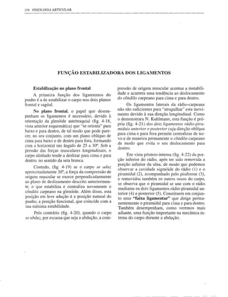 154 FISIOLOGIA ARTICULAR




                  FUNÇÃO ESTABILIZADORA DOS LIGAMENTOS


    Estabilização no plano frontal                  pressão de origem muscular acentua a instabili-
                                                    dade e acarreta urna tendência ao deslocamento
     A primeira função dos ligamentos do
punho é a de estabilizar o carpo nos dois planos    do côndilo carpeano para cima e para dentro.
frontal e sagita!.                                       Os ligamentos laterais da rádio-carpeana
     No plano frontal, o papel que desem-           não são suficientes para "atrapalhar" este movi-
penham os ligamentos é necessário, devido à         mento devido à sua direção longitudinal. Corno
                                                    o demonstrara N. Kuhlmann, esta função é pró-
orientação da glenóide antebraquial (fig. 4-18,
                                                    pria (fig. 4-21) dos dois ligamentos rádio-pira-
vista anterior esquemática) que "se orienta" para
                                                    midais anterior e posterior cuja direção oblíqua
baixo e para dentro, de tal modo que pode pare-
                                                    para cima e para fora permite centralizar de no-
cer, no seu conjunto, com um plano oblíquo de
                                                    vo e de maneira permanente o côndilo carpeano
cima para baixo e de dentro para fora, formando
                                                    de modo que evita o seu deslocamento para
com a horizontal um ângulo de 25 a 30°. Sob a       dentro.
pressão das forças musculares longitudinais, o
carpo alinhado tende a deslizar para cima e para          Em vista póstero-interna (fig. 4-22) da por-
dentro, no sentido da seta branca.                  ção inferior do rádio, após ter sido removida a
                                                    porção inferior da ulna, de modo que podemos
     Contudo, (fig. 4-19) se o carpo se aduz
                                                    observar a cavidade sigmóide do rádio (1) e o
aproximadamente 30°, a força da compressão de
                                                    piramidal (2), acompanhado pelo pisiforme (3),
origem muscular se exerce perpendicularmente
                                                    e removidos também os outros ossos do carpo,
ao plano de deslizamento descrito anteriormen-
                                                    se observa que o piramidal se une com o rádio
te, o que estabiliza e centraliza novamente o       mediante os dois ligamentos rádio-piramidal an-
côndilo carpeano na glenóide. Além disso, esta      terior (4) e posterior (5). Constituem em conjun-
posição em leve adução é a posição natural do       to uma "faixa ligamentar" que dirige perma-
punho, a posição funcional, que coincide com a      nentemente o piramidal para cima e para dentro.
sua máxima estabilidade.
                                                    Também desempenham, como veremos mais
     Pelo contrário (fig. 4-20), quando o carpo     adiante, urna função importante na mecânica in-
se abduz, por escassa que seja a abdução, a com-    terna do carpo durante a abdução.
 