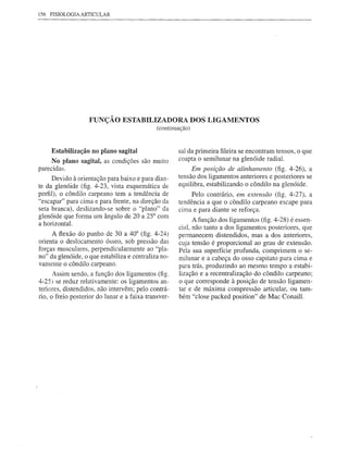 156 FISIOLOGlAARTICULAR




                   FUNÇÃO ESTABILIZADORA DOS LIGAMENTOS
                                              (continuação)



     Estabilização no plano sagital                    sal da primeira fileira se encontram tensos, o que
     No plano sagital, as condições são muito          coapta o semilunar na glenóide radial.
parecidas.                                                  Em posição de alinhamento (fig. 4-26), a
      Devido à orientação para baixo e para dian-      tensão dos ligamentos anteriores e posteriores se
te da glenóide (fig. 4-23, vista esquemática de        equilibra, estabilizando o côndilo na glenóide.
perfil), o côndilo carpeano tem a tendência de              Pelo contrário, em extensão (fig. 4-27), a
"escapar" para cima e para frente, na direção da       tendência a que o côndilo carpeano escape para
seta branca), deslizando-se sobre o "plano" da         cima e para diante se reforça.
glenóide que forma um ângulo de 20 a 25° com
a horizontal.                                                A função dos ligamentos (fig. 4-28) é essen-
                                                       cial, não tanto a dos ligamentos posteriores, que
     A flexão do punho de 30 a 40° (fig. 4-24)         permanecem distendidos, mas a dos anteriores,
orienta o deslocamento ósseo, sob pressão das          cuja tensão é proporcional ao grau de extensão.
forças musculares, perpendicularmente ao "pla-         Pela sua superfície profunda, comprimem o se-
no" da glenóide, o que estabiliza e centraliza no-     milunar e a cabeça do osso capitato para cima e
vamente o côndilo carpeano.                            para trás, produzindo ao mesmo tempo a estabi-
      Assim sendo, a função dos ligamentos (fig.       lização e a recentralização do côndilo carpeano;
4-25) se reduz relativamente: os ligamentos an-        o que corresponde à posição de tensão ligamen-
teriores, distendidos, não intervêm; pelo contrá-      tar e de máxima compressão articular, ou tam-
rio, o freio posterior do lunar e a faixa transver-    bém "close packed position" de Mac Conaill.
 
