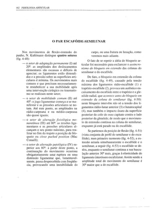 162   FlSIOLOGIA   ARTICULAR




                               o PAR ESCAFÓIDE-SEMILUNAR
      Nos movimentos de flexão-extensão do                     carpo, ou uma fratura ou luxação, como
punho, N. Kuhlmann distingue quatro setores                    veremos mais adiante.
(fig. 4-48):
                                                             O fato de se repetir a idéia do bloqueio ar-
      -   o setor de adaptação pennanente (I) até      ticular foi necessário para esclarecer o assincro-
          20°: as amplitudes dos deslocamentos
          elementares são escassas e difíceis de       nismo do bloqueio em extensão das colunas do
                                                       semilunar e do escafóide.
          apreciar; os ligamentos estão distendi-
          dos e a pressão sobre as superfícies arti-        De fato, o bloqueio em extensão da coluna
          culares é mínima. Os movimentos mais
                             ..                        do escafóide (fig. 4-49), causado pela tensão
          comuns e que preCIsam necessanamen-          máxima dos ligamentos rádio-escafóide (1) e
          te restabelecer a sua mobilidade após        trapézio-escafóide (2), provoca um autêntico en-
          uma intervenção cirúrgica ou traumatis-
                                                       caixamento do escafóide entre o trapézio e a gle-
          mo se realizam neste setor;
                                                       nóide radial, que acontece antes do bloqueio em
      -   o setor de mobilidade comum (lI) até         extensão da coluna do semilunar (fig. 4-50):
          40°; o jogo ligamentar começa a se ma-
                                                       neste bloqueio intervêm não só a tensão dos li-
          nifestar e as pressões articulares se no-
          tam. Até este ponto, as amplitudes na        gamentos rádio-lunar anterior (3) e lunatocapital
          rádio-carpeana e na médio-carpeana           (4), mas também o impacto ósseo da superfície
          são quase iguais;                            posterior do colo do osso capitato contra o lado
      -   o setor de alteração fisiológica mo-         posterior da glenóide; de modo que o movimen-
          mentânea (IlI) até 80°; as tensões liga-     to de extensão continua na coluna do semilunar,
          mentares e as pressões articulares al-       enquanto já está parado na do escafóide.
          cançam o seu ponto máximo, para rea-               Se partirmos da posição de flexão (fig. 4-51)
          lizar no fim do trajeto a posição de blo-    (vista conjunta de perfil do semilunar e do esca-
          queio ou dose packed position (Mac
                                                       fóide), num primeiro momento (fig. 4-52), a ex-
          Conaill);
                                                       tensão arrasta simultaneamente o escafóide e o
      -   O setor de alteração patológica (IV) su-
                                                       semilunar, a seguir (fig. 4-53) o escafóide se de-
          perior aos 80°: a partir deste ponto, a
                                                       tém, enquanto o semilunar continua a sua bascu-
          continuação do movimento ocasiona
          obrigatoriamente umà ruptura ou uma          lação anterior 30° mais, graças à elasticidade do
          distensão ligarnentar que, lamentavel-       ligamento interósseo escafolunar. Assim sendo a
          mente, passa despercebida com freqüên-       amplitude total do movimento do semilunar é
          Cia, provocando uma instabilidade do         30° maior que a do escafóide.
 