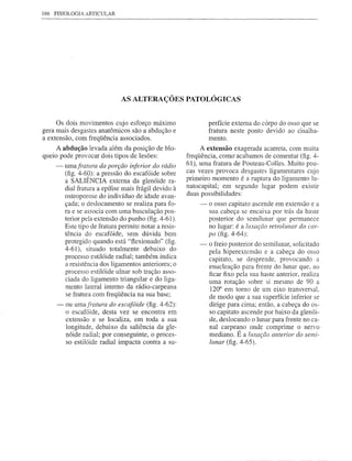 166   FISIOLOGIA ARTICULAR




                               AS ALTERAÇÕES PATOLÓGICAS


     Os dois movimentos cujo esforço máximo                     perfície externa do corpo do osso que se
gera mais desgastes anatômicos são a abdução e                  fratura neste ponto devido ao cisalha-
a extensão, com freqüência associados.                          mento.
     A abdução levada além da posição de blo-                A extensão exagerada acarreta, com muita
queio pode provocar dois tipos de lesões:               freqüência, como' acabamos de comentar (fig. 4-
      -   umafratllra   da porção inferior do rádio     61), uma fratura de Pouteau-Colles. Muito pou-
          (fig. 4-60): a pressão do escafóide sobre     cas vezes provoca desgastes ligamentares cujo
          a SALIÊNCIA externa da glenóide ra-           primeiro momento é a ruptura do ligamento lu-
          dial fratura a epífise mais frágil devido à   natocapital; em segundo lugar podem existir
          osteoporose do indivíduo de idade avan-       duas possibilidades:
          çada; o deslocamento se realiza para fo-          -   o osso capitato ascende em extensão e a
          ra e se associa com uma basculação pos-               sua cabeça se encaixa por trás da haste
          terior pela extensão do punho (fig. 4-61).            posterior do semilunar que permanece
          Este tipo de fratura permite notar a resis-           no lugar: é a lllxação retrollll1ar do car-
          tência do escafóide, sem dúvida bem                   po (fig. 4-64):
          protegido quando está "ftexionado" (fig.          -   o freio posterior do semilunar, solicitado
          4-61), situado totalmente debaixo do                  pela hiperextensão e a cabeça do osso
          processo estilóide radial; também indica              capitato, se desprende, provocando a
          a resistência dos ligamentos anteriores; o            enucleação para frente do lunar que, ao
          processo estilóide ulnar sob tração asso-             ficar fixo pela sua haste anterior, realiza
          ciada do ligamento triangular e do liga-              uma rotação sobre si mesmo de 90 a
          mento lateral interno da rádio-carpeana               120° em tomo de um eixo transversal,
          se fratura com freqüência na sua base;                de modo que a sua superfície inferior se
      -   ou umafratura do escafóide (fig. 4-62):               dirige para cima; então, a cabeça do os-
          o escafóide, desta vez se encontra em                 so capitato ascende por baixo da glenói-
          extensão e se localiza, em toda a sua                 de, deslocando o lunar para frente no ca-
          longitude, debaixo da saliência da gle-               nal carpeano onde comprime o nervo
          nóide radial; por conseguinte, o proces-              mediano. É a lllxação anterior do semi-
          so estilóide radial impacta contra a su-              lunar (fig. 4-65).




                                                                            -------
 