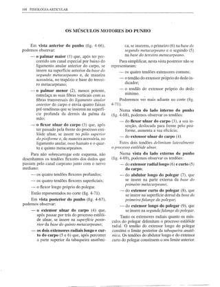 168 FISIOLOGIA   ARTICULAR




                          OS MÚSCULOS MOTORES DO PUNHO


    Em vista anterior do punho (fig. 4-66),                   ca, se inserem, o primeiro (6) na base do
podemos observar:                                             segundo metacarpeano e o segundo (5)
    -    o palmar maior (1) que, após ter per-                na base do terceiro metacarpeano.
         corrido um canal especial por baixo do           Para simplificar, nesta vista posterior não se
         ligamento anular anterior do carpa, se      representaram:
         insere na superfície anterior da base do         -   os quatro tendões extensores comuns;
         segundo metacarpeano e, de maneira
         acessória, no trapézio e base do tercei-         -   o tendão do extensor p~óprio do dedo in-
                                                              dicador;
         ro metacarpeano;
    -    o palmar menor (2), menos potente,               -   o tendão do extensor próprio do dedo
                                                              mínimo.
         entrelaça as suas fibras verticais com as
         fibras transversais do ligamento anular          Poderemos ver mais adiante no corte (fig.
         anterior do carpo e envia quatro faixas     4-71).
         pré-tendíneas que se inserem na superfí-          Numa vista do lado interno do punho
         cie profunda da dermis da palma da          (fig. 4-68), podemos observar os tendões:
         mão;
                                                          -   do flexor ulnar do carpo (3), a sua in-
    -    o flexor ulnar do carpo (3) que, após                serção, deslocada para frente pelo pisi-
         ter passado pela frente do processo esti-            forme, aumenta a sua eficácia;
         lóide ulnar, se insere no pólo superior
                                                          -  do extensor ulnar do carpo (4).
         do pisiforme e, de maneira acessória, no
         ligamento anular, osso hamato e o quar-          Estes dois tendões delimitam lateralmente
         to e quinto metacarpeanos.                  o processo estilóide ulnar.
     Para não sobrecarregar este esquema, não              Numa vista do lado externo do punho
desenhamos os tendões flexores dos dedos que         (fig. 4-69), podemos observar os tendões:
passam pelo canal carpeano junto com o nervo               - do extensor radial longo (6) e curto (5)
mediano:                                                      do carpo;
     -   os quatro tendões flexores profundos;            -   do abdutor longo do polegar (7), que
     -   os quatro tendões flexores superficiais;             se insere na parte externa da base do
                                                              primeiro metacarpeano;
     -   o flexor longo próprio do polegar.
                                                          -   do extenso r curto do polegar (8), que
     Estão representados no corte (fig. 4-71).                se insere na superfície dorsal da base da
    Em vista posterior do punho (fig. 4-67),                  primeira falange do polegar;
podemos observar:                                         -   do extenso r longo do polegar (9), que
     -   o extensor ulnar do carpo (4) que,                   se insere na segundafalange do polegar.
         após passar por trás do processo estilói-        Tanto os extensores radiais quanto os mús-
         de ulnar, se insere na supeifície poste-    culos do polegar delimitam o processo estilóide
         rior da base do quinto metacarpeano;        radial. O tendão do extensor longo do polegar
     -   os dois extensores radiais longo e cur-     constitui o limite posterior da tabaqueira anatô-
         to do carpo (5 e 6) que, após percorrer     mim. Os tendões do abdutor longo e do extensor
         a parte superior da tabaqueira anatômi-     curto do polegar constituem o seu limite anterior.
 