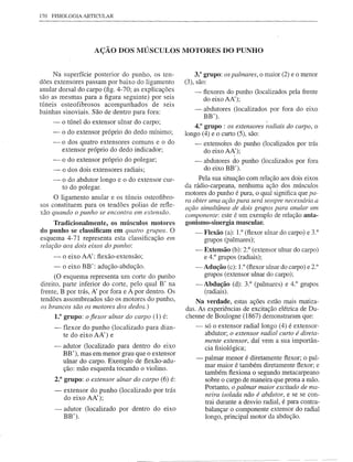 170 FISIOLOGIA   ARTICULAR




                    AÇÃO DOS MÚSCULOS MOTORES DO PUNHO


     Na superfície posterior do punho, os ten-               3.° grupo: os palmares, o maior (2) e o menor
dões extensores passam por baixo do ligamento            (3), são:
anular dorsal do carpo (fig. 4-70; as explicações               -   flexores do punho (localizados pela frente
são as mesmas para a figura seguinte) por seis                      do eixo AA');
túneis osteofibrosos acompanhados de seis
bainhas sinoviais. São de dentro para fora:                     -   abdutores (localizados por fora do eixo
                                                                    BB').                      I
    -    o túnel do extensor ulnar do carpo;
                                                             4.° grupo: os extensores radiais do carpo, o
    -    o do extensor próprio do dedo mínimo;           longo (4) e o curto (5), são:
    -    o dos quatro extensores comuns e o do                  -   extensóres do punho (localizados por trás
         extensor próprio do dedo indicador;                        do eixo AA');
    - - o do extensor próprio do polegar;                       -   abdutores do punho (localizados por fora
    - o dos dois extensores radiais;                                do eixo BB').
     -   o do abdutor longo e o do extensor cur-              Pela sua situação com relação aos dois eixos
         to do polegar.                                  da rádio-carpeana, nenhuma ação dos músculos
                                                         motores do punho é pura, o qual significa que pa-
     O ligamento anular e os túneis osteofibro-          ra obter uma ação pura será sempre necessária a
sos constituem para os tendões polias de refle-          ação simultânea de dois grupos para anular um
xão quando o punho se encontra em extensão.              componente: este é um exemplo de relação anta-
     Tradicionalmente,   os músculos motores             gonismo-sinergia muscular.
do punho se classificam em quatro grupos. O                     -   Flexão (a): 1.0 (flexor ulnar do carpo) e 3.°
esquema 4-71 representa esta classificação em                       grupos (palmares);
relação aos dois eixos do punho:
                                                                -   Extensão (b): 2.° (extensor ulnar do carpo)
     -   o eixo AA': flexão-extensão;                               e 4.° grupos (radiais);
     -   o eixo BB': adução-abdução.                            -Adução    (c): 1.°(flexorulnar do carpo) e 2.°
      (O esquema representa um corte do punho                      grupos (extensor ulnar do carpo);
direito, parte inferior do corte, pelo qual B' na               -Abdução      (d): 3.° (palmares) e 4.° grupos
frente, B por trás, A' por fora e A por dentro. Os                 (radiais).
tendões assombreados são os motores do punho,                 Na verdade, estas ações estão mais matiza-
os brancos são os motores dos dedos.)
                                                          das. As experiências de excitação elétrica de Du-
     1.0 grupo: o fiexor ulnar do carpo (1) é:            chenne de Boulogne (1867) demonstraram que:
     -   flexor do punho (localizado para dian-                 -   só o extensor radial longo (4) é extensor-
         te do eixo AA') e                                          abdutor; o extensor radial curto é direta-
                                                                    mente extensor, daí vem a sua importân-
     -   adutor (localizado para dentro do eixo                     cia fisiológica;
         BB'), mas em menor grau que o extensor
         ulnar do carpo. Exemplo de flexão-adu-                 -   palmar menor é diretamente flexor; o pal-
                                                                    mar maior é também diretamente flexor; e
         ção: mão esquerda tocando o violino.
                                                                    também flexiona o segundo metacarpeano
     2.° grupo: o extensor ulnar do carpo (6) é:                    sobre o camo de maneira que prona a mão.
                                                                    Portanto, o palmar maior excitado de ma-
     -   extensor do punho (localizado por trás
                                                                    neira isolada não é abdutor, e se se con-
         do eixo AA');
                                                                    trai durante a desvio radial, é para contra-
     -   adutor (localizado por dentro do eixo                      balançar o componente extensor do radial
         BB').                                                      longo, principal motor da abdução.




                                               --------------            -   ---   ---------
 