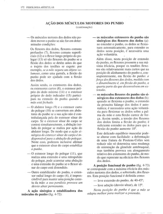 172 FISIOLOGIA ARTICl.JLAR




                     AÇÃO DOS MÚSCULOS MOTORES DO PUNHO
                                              (continuação)


    -    Os músculos motores dos dedos não po-                -   os músculos extensores do punho são
         dem mover o punho se não for em deter-                   sinérgicos dos flexores dos dedos (a):
         minadas condições:                                       ao estender o punho, os dedos se flexio-
         Os flexores dos dedos, flexores comuns                   nam automaticamente, para estender os
                                                                  dedos nesta posição, é necessária uma
         profundos (7), flexores comuns superfi-
                                                                  ação voluntária.
         ciais (12) e o flexor longo próprio do po-
         legar (13) só são flexores do punho se a                 Além disso, nesta posição de extensão
         flexão dos dedos se detém antes do que                    do punho, os flexores possuem a sua má-
         o trajeto dos tendões se esgote: por                      xima eficácia, porque os tendões flexo-
         exemplo, se a mão segura um objeto vo-                    res são relativamente mais curtos que na
         lumoso, como uma garrafa, a flexão do                     posição de alinhamento do punho e, con-
         punho pode ser ajudada com a flexão                       seqüentemente, em flexão do punho: a
         dos dedos.                                               força dos fiexores dos dedos, medida com
                                                                   o dinamômetro é, em fiexão do punho, a
         Assim sendo, os extensores dos dedos,
                                                                   quarta parte da que desenvolvem em ex-
         os extensores curtos (8), o extensor pró-                 tensão.
         prio do dedo mínimo (14) e o extensor
         próprio do dedo indicador (15) partici-              -   os músculos flexores do punho são si-
         pam na extensão do punho quando a                        nérgicos dos extensores dos dedos (b):
         mão está fechada.                                        quando se flexiona o punho, a extensão
                                                                  da primeira falange dos dedos é auto-
    -    O abdutor longo (9) e o extensor curto                   mática; é necessária uma ação voluntá-
         do polegar (10) se converiem em abdu-                    ria para flexionar os dedos sobre a pal-
         tores do punho se a sua ação não é con-                  ma da mão e esta flexão carece de for-
         trabalançada pela do extensor ulnar do                   ça. Assim sendo, a tensão dos flexores
         carpo. Se o extensor ulnar do carpo se                   dos dedos limita a flexão do punho; é
         contrai simultaneamente, a abdução iso-                  suficiente estender os dedos para que a
         lada do polegar se realiza por ação do                   flexão do punho aumente 10°.
         abdutor longo. De modo que a ação si-
                                                                  Este delicado equilíbrio muscular pode-
         nérgica do extensor ulnar do carpo é in-
                                                                  se alterar com facilidade: a deformação
         dispensável para a abdução do polegar.                   de uma fratura de Pouteau-Colles sem
         Neste caso, podemos inclusive afirmar
                                                                  reduzir não só determina uma mudança
         que o extensor ulnar do carpo estabiliza
                                                                  de orientação da glenóide antebraquial,
         o punho.
                                                                  mas também provoca um alongamento
     -   O extensor longo do polegar (11), que                    relativo dos extensores do punho, de mo-
         realiza uma extensão e uma retropulsão                   do que repercute na eficácia dos flexores
         do polegar, pode acarretar uma abdução                   dos dedos.
         e uma extensão do punho se o flexor ul-            A posição funcional de punho (fig. 4-73)
         nar do carpo está distendido.                 se corresponde com a máxima eficácia dos mús-
     -    Outro estabilizador do punho, o exten-       culos motores dos dedos, e sobretudo, dos flexo-
          sor radial longo do carpo (4), é impres-     res. Esta posição funcional é definida como:
          cindível para manter uma posição corre-           - leve extensão do punho, de 40-45°;
          ta da mão: a sua paralisia provoca um
          desvio ulnar pemwnente.                             -leve     adução (desvio u1nar), de 15°.
    A ação sinérgica e estabilizadora          dos         Nesta posição do punho é que a mão se
músculos do punho (fig. 4-72):                         adapta melhor para realizar apreensão.
 
