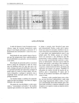 174 FISIOLOGIA ARTICULAR




                                        A SUA FUNÇAO


      A mão do homem é uma ferramenta mara-         te adotar a posição mais favorável para uma
vilhosa, capaz de executar inumeráveis acões        ação determinada. Porém, a mão não é unica-
graças à sua função principal: a preensão. E "o     mente um órgão de execução, também é um re-
instrumento dos instrumentos" como disse Aris-      ceptor funcional extremamente sensível e preci-
tóteles.                                            so, cujos dados são imprescindíveis para a sua
     Está dotada de uma grande riqueza funcio-      própria ação. Por último, graças ao conheci-
nal que lhe proporciona uma superabundância         mento da espessura e das distâncias que lhe
de possibilidades nas posições, nos movimentos      proporciona o córtex cerebral, a mão é a educa-
e nas ações.                                        dora da visão, permitindo-lhe controlar e inter-
                                                    pretar as informações: sem ela a nossa visão do
     Esta função de preensão pode-se encontrar      mundo seria plana e sem relevo. Ela constitui a
desde a pinça do caranguejo à mão do símio,         base deste sentido tão específico que é a este-
mas em nenhum outro ser, que não seja o ho-         reognosia, conhecimento do relevo, da forma, da
mem, alcança este grau de perfeição. Isto se de-    espessura, em resumo, do espaço. Também é a
ve à posição peculiar que apresenta o polegar de    educadora do cérebro devido às noções de su-
poder opor-se a todos os outros dedos. Em ma-       perfície, peso e temperatura. É capaz, por si
cacos avançados, o polegar é oponente, mas a        mesma, de reconhecer um objeto, sem sequer re-
amplitude desta oposição jamais alcança a do        correr à vista.                               I




polegar humano.
                                                          Portanto, a mão constitui junto com o cére-
     Ao mesmo tempo, a ausência de especiali-        bro um par funcional indissociável, onde cada
zação da mão do homem é um fator de adapta-          termo reage logicamente sobre o outro, e é gra-
bilidade e de criatividade.
                                                     çasà proximidade desta inter-relação que o ho-
     Do ponto de vista fisiológico, a mão repre-     mem pode modificar a natureza segundo os seus
senta a "extremidade realizadora" do membro          desígnios e ser superior a todas as espécies terres-
superior que constitui o seu suporte e lhe permi-    tres viventes.




                                               ------~-----------~--------~-                 ---------
 