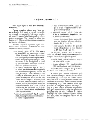 178 FISIOLOGIA   ARTICULAR




                                     ARQUITETURA DA MÃO


     Para pegar objetos a mão deve adaptar a                    • arco do dedo indicador OD2 (fig. 5-8)
sua forma.                                                       que é o que se opõe com maior fre·
      Numa superfície plana, um vidro por                        qüência ao do polegar;
exemplo (fig. 5-5), a mão se estende e se aplai-            -   no sentido oblíquo (figs. 5-7, 5-8 e 5-9).
na, entrando em contato (fig. 5-6) com a eminên-                os arcos de oposição do polegar com
cia tenar (1), a eminência hipotenar (2), a cabeça              os outros quatro dedos:
dos metacarpeanos (3) e a superfície palmar das
                                                                • o mais importante destes arcos oblí-
falanges (4). Só a parte inferior-externa da palma
                                                                  quos une é opõe o polegar e o dedo in-
permanece à distância.
                                                                  dicador: D1-D2 (fig. 5-8);
     Quando desejamos pegar um objeto volu-
moso, a mão se escava e se formam uns arcos                     • mais extremo dos arcos de oposição
orientados em três direções:                                      passa pelo polegar e o dedo mínimo:
                                                                  D -D s (figs. 5-7 ' 5-8 e 5-9) .
                                                                   1

     -    no sentido transversal (fig. 5-7): o arco
          do carpo XOY que corresponde à conca-             Em conjunto, quando a mão se "escava",
          vidade do maciço do carpo. Prolonga-se        forma um canal de concavidade anterior, cujas
          para baixo mediante o arco metacarpea-        margens estão limitadas por três pontos:
          DO, no qual se alinham as cabeças meta-           -   o polegar (D), que constitui por si mes-
          carpeanas. O eixo longitudinal do canal               mo a superfície externa;
          do carpo passa pelo semilunar, o osso ca-
          pitato e o terceiro metacarpo;                    -    o dedo indicador (D 2) e o dedo mínimo
                                                                 (Ds)' que limitam a superfície interna.
     -    no sentido longitudinal (figs. 5-7 e 5-8):
                                                              Os quatro arcos oblíquos de oposição se
          os arcos carpometacarpofalangeanos
                                                        localizam entre ambas as superfícies.
          que assumem uma posição radiada do
          maciço do carpo e estão constituídos, em            A direção geral, oblíqua, deste canal pal-
          cada dedo, pelo metacarpeano e as falan-      mar - representado pela seta enorme que man-
          ges correspondentes. A concavidade des-       tém a mão (figs. 5-8 e 5-9) - está cruzada com re-
          tes arcos se orienta para a frente da palma   lação aos arcos de oposição: se localiza em uma
          e a chave da abóbada se localiza na arti-     linha que se estende da base da eminência hipo-
          culação metacarpofalangeana:       um dese-   tenar (X) (fig. 5-7) - onde podemos palpar o pi-
          quilíbrio muscular neste ponto provoca        siforme - à cabeça do segundo metacarpo (2)
          uma ruptura da curva (ver figo 5-98, b,       (fig. 5-7). Esta direção se obtém, na palma da
          pág. 215). Os dois arcos longitudinais        mão, pela parte média da prega de oposição do
          mais importantes são:                         polegar ("linha da vida"). Também é a direção
         • arco do dedo médio OD3 (fig. 5-7), arco      que segue um objeto cilíndrico segurado com to-
          axial, porque prolonga o eixo do canal        da a mão, como por exemplo o cabo de um ins-
          do carpo, e especialmente                     trumento.
 
