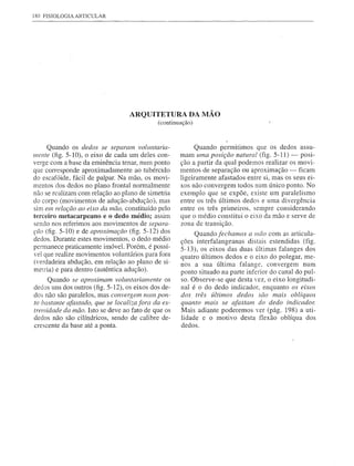 180 FISIOLOGIA   ARTICULAR




                                  ARQUITETURA DA MÃO
                                             (continuação)



     Quando os dedos se separam, vollmtaria-               Quando permitimos que os dedos assu-
mente (fig. 5-10), o eixo de cada um deles con-      mam uma posição natural (fig. 5-11) - posi-
verge com a base da eminência tenar, num ponto       ção a partir da qual podemos realizar os movi-
que cOlTesponde aproximadamente ao tubérculo         mentos de separação ou aproximação - ficam
do escafóide, fácil de palpar. Na mão, os movi-      ligeiramente afastados entre si, mas os seus ei-
mentos dos dedos no plano frontal normalmente        xos não convergem todos num único ponto. No
não se realizam com relação ao plano de simetria     exemplo que se expõe, existe um paralelismo
do corpo (movimentos de adução-abdução), mas         entre os três últimos dedos e uma divergência
sim em relação ao eixo da mão, constituído pelo      entre os três primeiros, sempre considerando
terceiro metacarpeano e o dedo médio; assim          que o médio constitui o eixo da mão e serve de
sendo nos referimos aos movimentos de separa-        zona de transição.
ção (fig. 5-10) e de aproximação (fig. 5-12) dos          Quando fechamos a mão com as articula-
dedos. Durante estes movimentos, o dedo médio
                                                     ções interfalangeanas distais estendidas (fig.
permanece praticamente imóvel. Porém, é possí-       5-13), os eixos das duas últimas falanges dos
vel que realize movimentos voluntários para fora     quatro últimos dedos e o eixo do polegar, me-
(verdadeira abdução, em relação ao plano de si-      nos a sua última falange, convergem num
metria) e para dentro (autêntica adução).            ponto situado na parte inferior do canal do pul-
     Quando se aproximam voluntariamente os          so. Observe-se que desta vez, o eixo longitudi-
dedos uns dos outros (fig. 5-12), os eixos dos de-   nal é o do dedo indicador, enquanto os eixos
dos não são paralelos, mas convergem num pon-        dos três últimos dedos são mais oblíquos
to bastante afastado, que se localiza fora da ex-    quanto mais se afastam do dedo indicador.
tremidade da mão. Isto se deve ao fato de que os     Mais adiante poderemos ver (pág. 198) a uti-
dedos não são cilíndricos, sendo de calibre de-      lidade e o motivo desta flexão oblíqua dos
crescente da base até a ponta.                       dedos.
 