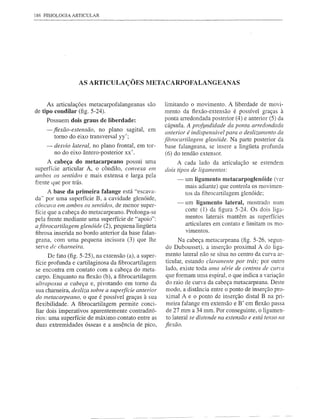 186 FISIOLOGIA ARTICULAR




                  AS ARTICULAÇÕES METACARPOFALANGEANAS


     As articulações metacarpofalangeanas       são    limitando     o movimento.   A liberdade   de movi-
de tipo condilar (fig. 5-24).                          mento da flexão-extensão é possível graças à
    Possuem dois graus de liberdade:                   ponta arredondada posterior (4) e anterior (5) da
                                                        cápsula. A profImdidade da ponta arredondada
    - fiexão-extensão,   no plano sagital,       em
                                                        anterior é indispensável para o deslizamento da
        tomo do eixo transversal yy';
                                                       fibrocartilagem gle.nóide. Na parte posterior da
    - desvio lateral, no plano frontal, em tor-         base falangeana, se insere a lingüeta profunda
        no do eixo ântero-posterior     xx'.            (6) do tendão extensor.
      A cabeça do metacarpeano possui uma                   A cada lado da articulação       se estendem
superfície articular A, o côndilo, convexa em          dois tipos de ligamentos:
ambos os sentidos e mais extensa e larga pela
                                                            -    um ligamento metacarpoglenóide (ver
frente que por trás.
                                                                 mais adiante) que controla os movimen-
      A base da primeira falange está "escava-                   tos da fibrocartilagem glenóide;
da" por uma superfície B, a cavidade glenóide,
                                                            -      um ligamento lateral, mostrado num
côncava em ambos os sentidos, de menor super-
                                                                   corte (1) da figura 5-24. Os dois liga-
fície que a cabeça do metacarpeano. Prolonga-se
pela frente mediante uma superfície de "apoio":                    mentos laterais mantêm as superfícies
                                                                   articulares em contato e limitam os mo-
afibrocartilagem glenóide (2), pequena lingüeta
fibrosa inserida no bordo anterior da base falan-                  vimentos.
geana, com uma pequena       incisura    (3) que lhe       Na cabeça metacarpeana (fig. 5-26, segun-
serve de charneira.                                    do Dubousset), a inserção proximal A do liga-
                                                       mento lateral não se situa no centro da curva ar-
      De fato (fig. 5-25), na extensão (a), a super-
fície profunda e cartilaginosa da fibrocartilagem      ticular, estando claramente por trás; por outro
se encontra em contato com a cabeça do meta-           lado, existe toda uma série de centros de Cllrra
carpo. Enquanto na flexão (b), a fibrocartilagem       que formam uma espiral, o que indica a variação
ultrapassa a cabeça e, pivotando em tomo da            do raio de curva da cabeça metacarpeana. Deste
sua chameira, desliza sobre a superfície anterior      modo, a distância entre o ponto de inserção pro-
do metacarpeano, o que é possível graças à sua         ximal A e o ponto de inserção distal B na pri-
flexibilidade. A fibrocartilagem     permite conci-    meira falange em extensão e B' em flexão passa
liar dois imperativos aparentemente contraditó-        de 27 mm a 34 mm. Por conseguinte, o ligamen-
rios: uma superfície de máximo contato entre as        to lateral se distende na extensão e está tenso na
duas extremidades ósseas e a ausência de pico,         jlexão.
 