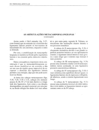 188 FISIOLOGIA ARTICULAR




                  AS ARTICULAÇÕES METACARPOFALANGEANAS                                !
                                             (continuação)

      Assim sendo, é fácil entender (fig. 5-27,      te) e, por outra parte, segundo R. Tubiana, no
corte frontal) que na extensão (a) a distensão dos   mecanismo das inclinações ulnares durante o
ligamentos laterais permite os movimentos de         seu processo reumático.
lateralidade (b): um está tenso, enquanto o outro          A cabeça do II metacarpeano (fig. 5-28) é
se distende.
                                                     claramente as simétrica devido à sua grande su-
      Por isso, a estabilização da metacarpofa-      perfície posterior-interna e ao seu aplainamento
langeana se mantém na flexão pelos ligamentos        externo; o ligamento lateral interno é mais gros-
laterais e na extensão pelos músculos interós-       so e mais longo que o externo cuja inserção é
seos.                                                mais posterior.
      Outra conseqüência importante desta con-             A cabeça do III metacarpeano (fig. 5-29)
sideração é que as metacarpofalangeanas     ja-       possui uma assimetria similar à do II metacarpo.
mais devem imobilizar-se em extensão a não            embora menos acentuada; os seus ligamentos
ser em caso de rigidez quase impossível de re-        possuem características idênticas.
cuperar: a distensão dos ligamentos laterais               A cabeça do IV metacarpeano (fig. 5-30) é
permite a sua retração, algo que não pode acon-       mais simétrica com superfícies dorsais iguais: os
tecer na flexão.                                      ligamentos laterais são de espessura e obliqüida-
      A forma das cabeças metacarpeanas (figs.        de idênticos, sendo o externo ligeiramente mais
5-28, 5-29, 5-30 e 5-31, cabeças dos metacar-         longo.
peanos lI, IlI, IV e V do lado direito) e a longi-         A cabeça do V metacarpeano       (fig. 5-31)
tude dos ligamentos, bem como a sua direção,          possui uma assimetria inversa à do dedo indica-
desempenham um papel essencial, por uma par-          dor e à do médio; os ligamentos laterais se apre-
te, na flexão oblíqua dos dedos (ver mais adian-      sentam como os da IV cabeça.
 