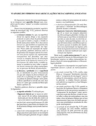 190 FISIOLOGIA   ARTICULAR




o APARELHO            FIBROSO DAS ARTICULAÇÕES METACARPOFALANGEANAS


      Os ligamentos laterais da metacarpofalangea-                  contra a cabeça de metacarpeano de modo a
na se integram num aparelho fibroso mais com-                       manter a sua estabilidade;
plexo que levanta e "c entra" os tendões extensores             -   o fascículo falangoglenóide (11) mais fino,
e ftexores.
                                                                    que realiza a "chamada" da fibrocartilagem
      Numa vista em perspectiva posterior, superior e               glenóide durante a extensão;
lateral da articulação (fig. 5-32), podemos observar                • ligamento transverso intermetacarpea-
os seguintes tendões:                                                 no (4) se insere nas margens adjacentes
     -   o extensor comum (1), que, na superfície                     das fibrocartilagens glenóides vizinhas, de
         dorsal da cápsula dirige a sua expansão                      tal forma que as suas fibras se estendem de
         profunda (a) para a base da primeira falan-                  um ládo ao outro da mão, no nível das ar-
         ge na qual se insere; a seguir, o tendão se                  ticulações metacarpofalangeanas com as
         divide numafaixa média (b) e duas faixas                     que delinlitam túneis osteofibrosos por cu-
         laterais (c), que recebem as expansões dos                   jo interior passam os tendões dos interós-
         interósseos (não representadas nas figu-                      seos (sem representação nas figuras); pela
         ras). Pouco antes da separação da expan-                     frente do ligamento transverso se desliza o
         são profunda, podemos observar como se                        tendão do músculo lumbrical (sem repre-
         desprendem das margens laterais do exten-                     sentação nas figuras).
         sor umas faixas sagitais (d), supostamente               Deste modo, a polia metacarpeana (5), que se
         transparentes    nos desenhos, que atra-          insere nas superfícies laterais da fibrocartilagem, fica
         vessam as margens laterais da articulação         literalmente suspensa na cabeça metacarpeana me-
         para inserir-se no ligamento transverso in-       diante o fascículo metacarpoglenóideo e a fibrocarti-
         tercarpeano (4); deste modo, o tendão ex-         lagem glenóide.
         tensor se mantém no eixo sobre a superfí-
         cie dorsal convexa da cabeça metacarpea-               Este dispositivo desempenha um papel muito
         na, no percurso da ftexão da articulação;         importante durante a flexão da metacarpofalan-
                                                           geana:
     -    os flexores, o profundo (2) e o superficial
          (3), se introduzem na polia metacarpeana              - em estado normal (fig. 5-33), a polia, cujas
          (5) que tem origem nafibrocartilagem gle-               fibras se '·arregaçam" distalmente, transmite
          nóide (5) e se prolonga (5) sobre a superfí-            todo o "componente de decolagem" (seta) à
          cie palmar da primeira falange: neste ponto,            cabeça do metacarpeano, através do fascícu-
          o ftexor superficial se divide em suas duas             lo glenóide: os tendões ftexores permane-
         faixas (3') antes que o tendão do ftexor pro-            cem aderidos ao esqueleto e a base falangea-
                                                                  na fica estável;
          fundo o perfure (2).
      Também podemos observar o aparelho cápsu-                 - em estado patológico (fig. 5-34), quando os
lo-ligamentar:                                                    fascículos do ligamento lateral se distendem
                                                                  até destruir-se por um processo reumático, o
     -   a cápsula articular (7) reforçada por:
                                                                  "componente de decolagem" (seta), provo-
         • ligamento lateral que se insere no tubér-              cado pela tração dos ftexores, já não se exer-
           culo lateral (8) da cabeça metacarpeana,               ce sobre a cabeça do metacarpeano, mas sim
           deslocada por trás da linha dos centros de             sobre a base da primeira falange que se luxa
           curva (ver antes) e se divide em três partes:          anteriormente e para cima, de modo que pro-
     - um fascículo metacarpofalangeano (9) oblí-                 voca uma proeminência acentuada da cabe-
       quo para baixo e para frente em direção à ba-              ça do metacarpeano;
       se da primeira falange; mencionado anterior-             -   a correção de tal situação (fig. 5-35) pode-
       mente;                                                       se conseguir, em certa medida, mediante
     - o fascículo metacarpoglenóide (10), que se                   uma remoção da parte proximal da polia
       dirige para frente para inserir-se nas margens               metacarpeana, mas em detrimento da eficá-
       da fibrocartilagem glenóide (6) que o adapta                 cia dos ftexores.
 