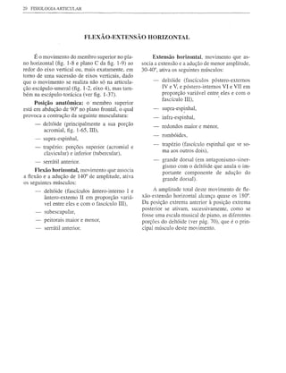 20   FISIOLOGIA ARTICULAR




                            FLEXÃO-EXTENSÃO HORIZONTAL


     É o movimento do membro superior no pla-            Extensão horizontal, movimento que as-
no horizontal (fig. 1-8 e plano C da figo 1-9) ao   socia a extensão e a adução de menor amplitude,
redor do eixo vertical ou, mais exatamente, em      30-40°, ativa os seguintes músculos:
tomo de uma sucessão de eixos verticais, dado
que o movimento se realiza não só na articula-              deltóide (fascículos póstero-extemos
ção escápulo-umeral (fig. 1-2, eixo 4), mas tam-            IV e V, e póstero-intemos VI e VII em
bém na escápulo-torácica (ver figo 1-37).                   proporção variável entre eles e com o
                                                            fascículo IIl),          ,
     Posição anatõmica: o membro superior
está em abdução de 90° no plano frontal, o qual             supra-espinhal,
provoca a contração da seguinte musculatura:                infra-espinhal,
      -   deltóide (principalmente a sua porção             redondos maior e menor,
          acromial, figo 1-65, IIl),
                                                            rombóides,
      -   supra-espinhal,
                                                            trapézio (fascículo espinhal que se so-
      -   trapézio: porções superior (acromial e
                                                            ma aos outros dois),
           clavicular) e inferior (tubercular),
      -   serrátil anterior.                                grande dorsal (em antagonismo-siner-
                                                            gismo com o deltóide que anula o im-
     Flexão horizontal, movimento que associa               portante componente de adução do
a flexão e a adução de 140° de amplitude, ativa             grande dorsal).
os seguintes músculos:
          deltóide (fascículos ântero-intemo I e         A amplitude total deste movimento de fle-
          ântero-extemo II em proporção variá-      xão-extensão horizontal alcança quase os 180°.
          vel entre eles e com o fascículo IIl),    Da posição extrema anterior à posição extrema
                                                    posterior se ativam, sucessivamente, como se
          subescapular,
                                                    fosse uma escala musical de piano, as diferentes
          peitorais maior e menor,                  porções do deltóide (ver pág. 70), que é o prin-
          serrátil anterior.                        cipal músculo deste movimento.
 
