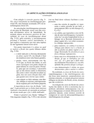 198 FISIOLOGIA   ARTICULAR




                       ASARTICULAÇÕESINTERFALANGEANAS
                                            (continuação)

      Com relação à extensão passiva (fig. 5-        (ver no final deste volume) facilitam a com-
52), esta é inexistente na interfalangeana pro-      preensão:
ximal (P), mas bastante acentuada (30°) na in-              -   uma tira estreita de papelão (a) repre-
terfalangeana distal (D).                                       senta a cadeia articular de um dedo: o
      As articulações interfalangeanas possuem                  metacarpeano (M) e as três falanges (FI'
só um grau de liberdade, nesse caso não exis-                   F2 e F);
tem movimentos ativos de lateralidade. Se
                                                            -   se a dobra, que representa o eixo de fle-
existem alguns movimentos passivos de late-                     xão de uma interfalangeana, é perpendi-
ralidade no caso da interfalangeana distal                      cular (xx') ao eixo longitudinal da tira, a
(fig. 5-53), pelo contrário, a interfalangeana                  falange vai se flexionar diretamente no
proximal é bastante estável lateralmente, o                     plano sagital (d) e vai cobrir exatamen-
que explica o transtorno que traz uma ruptura                   te a falange suprajacente;
de um ligamento lateral neste nível.
                                                            -   pelo contrário, se a dobra é levemente
      Um ponto importante é o plano no qual                      oblíqua para dentro (xx'), a flexão já
se realiza a flexão dos quatro últimos dedos                     não se produz no plano sagital e a fa-
(fig. 5-54):                                                     lange flexionada (b) desdobrará para
      - o dedo indicador se flexiona diretamente                fora a falange suprajacente;
         no plano sagital (P), em direção à base            -   basta uma leve obliqüidade do eixo de
         da eminência tenar (seta branca grande);               flexão, já que se multiplica por três
     -   porém, vimos anteriormente (ver figo                   (xx', yy', zz'), para que o dedo míni-
         5-13) que, na flexão dos dedos, os seus                mo totalmente flexionado (c), sua obli-
         eixos convergem num ponto situado na                   qüidade lhe permita atingir o polegar:
         parte inferior do canal do pulso. Portan-          -esta demonstração é válida, em graus
         to, para que isto aconteça, é necessário            decrescentes, para o anular e o médio.
         que os três últimos dedos se flexionem,
         não como o dedo indicador no plano sa-           Na realidade, os eixos de flexão das meta-
         gital, mas sim numa direção mais oblí-      carpofalangeanas e das interfalangeanas não
         qua quanto mais interno seja o dedo;        são fixos nem imutáveis: perpendiculares em
                                                     máxima extensão, se tornam progressivamente
     -   com relação ao dedo mínimo, esta dire-      oblíquos no decurso da flexão; assim, dizemos
         cão, oblíqua ao máximo, está representa-    que são evolutivos.
         da no esquema pela seta branca pequena.
                                                           A evolução dos eixos de flexão das articu-
     A importância deste tipo de flexão "oblí-       lações dos dedos se deve à assimetria das su-
qua" é que permite que os dedos mais internos        perfícies articulares metacarpeanas (ver aci-
realizem o movimento de oposição ao polegar          ma) e falangeanas e à tensão diferencial dos li-
do mesmo modo que o faz o dedo indicador.            gamentos laterais, como teremos ocasião de
   Como é possível esta flexão "oblíqua"?            comprovar no caso da metacarpofalangeana e
Um esquema simples (fig. 5-55) e um encaixe          interfalangeana do polegar.
 
