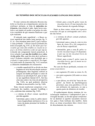 202 FISIOLOGIA ARTICULAR




         OS-TENDÕES DOS MÚSCULOS FLEXORES LONGOS DOS DEDOS


    o corpo carnoso   dos músculos flexores dos                  • distal, para a zona B, pelos vasos do
dedos se localiza no compartimento anterior do                     vinculum brevis (3) nas inserções das
antebraço: portanto, se trata de músculos ex-                      faixas laterais da segunda falange;
trínsecos, com relação à mão. Após haver estu-
                                                              Entre as duas zonas, existe um segmento
dado o seu trajeto no punho e na palma da mão,
                                                         avascular (4) que se corresponde com a divi-
resta considerar de que maneira finalizam e que          são das faixas.              I
ação realizam.
      O músculo mais superficial - o flexor co-              -   o siste~ma do flexor comum profundo,
mum superficial dos dedos (sem tracejar, figo 5-                 por três aportes:
61, a) - deve terminar antes (em F) que o múscu-                 • proximal, para a zona A, com os dois
lo mais profundo - o flexor comum profundo dos                     tipos de vasos (5) e (6) comparáveis
dedos (tracejado, figo5-61, a). De modo que é ne-                  aos do flexor superficial;
cessário que estes dois tendões se Cnlzem no es-
paço e de forma simétrica a não ser que seja in-                 • intermédio, para a zona B, pelos va-
troduzido um componente lateral prejudicial. A                     sos do vinculum longus (7) dependen-
única solução é que um dos tendões passe atra-                     te por sua vez do vinculum brevis do
-rés do outro. Mas, qual dos dois deve perfurar o                  flexor superficial;
outro? Podemos entender com facilidade que o
                                                                 • distal, para a zona C, pelos vasos do
profundo é o que perfura o supe1jicial. Os esque-
                                                                   vinculum brevis, que se insere na ter-
mas tradicionais de anatomia (fig. 5-61) mostram
as diferentes modalidades do cruzamento:                           ceira falange (8).

     -   o tendão superficial (b) se divide em duas           No caso do flexor profundo, existem três
         lingüetas no nível da articulação metacar-      zonas avasculares:
         pofalangeana; ditas lingüetas rodeiam as            -   um segmento (9) entre as zonas A e B;
         margens do tendão profundo (c) antes de
         reunir-se na articulação FoF 1 para se inse-
                                     "
                                                             -   um outro segmento (10) entre as zonas
         rir nas superfícies laterais de F2• Isto fica           B e C;
         claro nos cortes e na vista em perspectiva          -   e por último, no nível da "terra de nin-
         (fig. 5-62), na qual podemos observar                   guém", na frente da interfalangeana
         também os mesotendões (ver figo5-60).                   proximal, urna zona periférica (11) de
      Estes vincula tendinorum asseguram a vas-                  um milímetro de espessura, ou seja a
cularização dos tendões, segundo Lundborg e                      quarta parte do diâmetro do tendão.
cols., conforme dois sistemas (fig. 5-62):                    O conhecimento desses sistemas de vas-
     -   o sistema do flexor comum superficial,          cularização tendinosa é indispensável para o
         por dois aportes:                               cirurgião da mão, se ele não quiser comprome-
         • proximal, para a zona A, pelos micro-         ter ou destruir os aportes vasculares necessá-
           vasos longitudinais intrínsecos (1) e os      rios para o bom trofismo dos tendões. Além
           vasos da ponta proximal da bainha si-         disso, as zonas avasculares têm o maior risco
           novial (2);                                   de desco1amento das suturas.
 