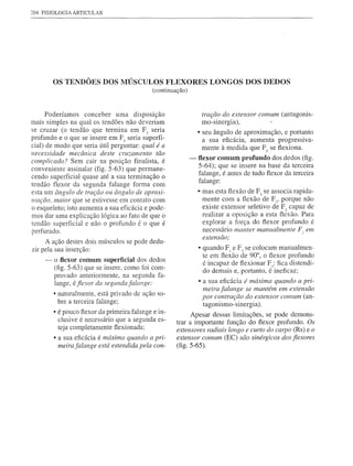 204 FISIOLOGIA ARTICULAR




         OS TENDÕES DOS MÚSCULOSFLEXORES                              LONGOS DOS DEDOS
                                              (continuação)



      Poderíamos  conceber     uma disposição                      tração do extensor comum (antagonis-
mais simples na qual os tendões não deveriam                       mo-sinergia) ,
se cruzar (o tendão que termina em Fo seria                       • seu ângulo de aproximação, e portanto
profundo e o que se insere em F3 seria süperfi-                     a sua eficácia, aumenta progressiva-
cial) de modo que seria útil perguntar: qual é a                    mente à medida que F2 se flexiona.
necessidade mecânica deste cruzamento tão
complicado? Sem cair na posição finalista, é                  -   flexor comum profundo dos dedos (fig.
                                                                  5-64); que se insere na base da terceira
conveniente assinalar (fig. 5-63) que permane-
                                                                  falange, é antes de tudo flexor da terceira
cendo superficial quase até a sua terminação o
                                                                  falange:
tendão flexor da segunda falange forma com
esta um ângulo de tração ou ângulo de aproxi-                     • mas esta flexão de F3 se associa rapida-
mação. maior que se estivesse em contato com                        mente com a flexão de Fo, porque não
o esqueleto; isto aumenta a sua eficácia e pode-                    existe extensor seletivo de Fo capaz de
mos dar uma explicação lógica ao fato de que o                      realizar a oposição a esta flexão. Para
tendão superficial e não o profundo é o que é                       explorar a força do flexor profundo é
perfurado.                                                          necessário manter manualmente F2 em
                                                                   extensão;
     A ação destes dois músculos se pode dedu-
zir pela sua inserção:                                            • quando FI e F2 se colocam manualmen-
                                                                    te em flexão de 900, o flexor profundo
     -   o flexor comum superficial dos dedos
                                                                    é incapaz de flexionar F3: fica distendi-
         (fig. 5-63) que se insere, como foi com-
                                                                    do demais e, portanto, é ineficaz;
         provado anteriormente, na segunda fa-
         lange, é fiexor da segunda falange:                      • a sua eficácia é máxima quando a pri-
                                                                   meira falange se mantém em extensão
         • naturalmente, está privado de ação so-
                                                                   por contração do extenso r comum (an-
           bre a terceira falange;
                                                                   tagonismo-sinergia)   .
         • é pouco flexor da primeira falange e in-          Apesar dessas limitações, se pode demons-
           clusive é necessário que a segunda es-      trar a importante função do flexor profundo. Os
           teja completamente flexionada;              extensores radiais longo e curto do carpo (Rs)e o
         • a sua eficácia é máxima quando a pri-       extensor comum (EC) são sinérgicos dos fiexores
          meira falange está estendida pela con-       (fig. 5-65).
 