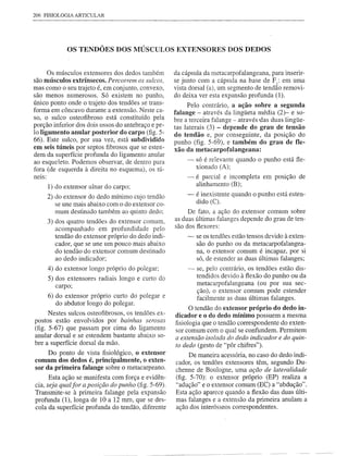 206 FISIOLOGIA ARTICULAR




               OS TENDÕES DOS MÚSCULOS EXTENSORES DOS DEDOS


      Os músculos extensores dos dedos também         da cápsula da metacarpofalangeana, para inserir-
são músculos extrínsecos. Percorrem os sulcos,        se junto com a cápsula na base de FI: em uma
mas como o seu trajeto é, em conjunto, convexo,       vista dorsal (a), um segmento de tendão removi-
são menos numerosos. Só existem no punho,             do deixa ver esta expansão profunda (1).
único ponto onde o trajeto dos tendões se trans-           Pelo contrário, a ação sobre a segunda
forma em côncavo durante a extensão. Neste ca-
                                                      falange - através da lingüeta média (2)- e so-
so, o sulco osteofibroso está constituído pela        bre a terceira falange - através das duas lingüe-
porção inferior dos dois ossos do antebraço e pe-     tas laterais (3) - depende do grau de tensão
lo ligamento anular posterior do carpo (fig. 5-       do tendão e, por conseguinte, da posição do
66). Este sulco, por sua vez, está subdividido        punho (fig. 5-69), e também do grau de fie-
em seis túneis por septos fibrosos que se esten-      xão da metacarpofalangeana:
dem da superfície profunda do ligamento anular
ao esqueleto. Podemos observar, de dentro para             - só é relevante quando o punho está fle-
fora (de esquerda à direita no esquema), os tú-                xionado (A);
neIS:                                                     -    é parcial e incompleta em posição de
        1) do extensor ulnar do carpo;                         alinhamento (B);

        2) do extensor do dedo mínimo cujo tendão          -   é inexistente quando o punho está esten-
           se une mais abaixo com o do extensor co-            dido (C).
           mum destinado também ao quinto dedo;            De fato, a ação do extensor comum sobre
        3) dos quatro tendões do extensor comum,      as duas últimas falanges depende do grau de ten-
                                                      são dos flexores:
           acompanhado em profundidade pelo
           tendão do extensor próprio do dedo indi-        -   se os tendões estão tensos devido à exten-
           cador, que se une um pouco mais abaixo              são do punho ou da metacarpofalangea-
           do tendão do extensor comum destinado               na, o extensor comum é incapaz, por si
           ao dedo indicador;                                  só, de estender as duas últimas falanges;
        4) do extensor longo próprio do polegar;           -   se, pelo contrário, os tendões estão dis-
        5) dos extensores radiais longo e curto do             tendidos devido à flexão do punho ou da
           carpo;                                              metacarpofalangeana (ou por sua sec-
                                                               ção), o extensor comum pode estender
      6) do extensor próprio curto do polegar e                facilmente as duas últimas falanges.
         do abdutor longo do polegar.
                                                            O tendão do extensor próprio do dedo in-
      Nestes sulcos osteofibrosos, os tendões ex-     dicador e o do dedo mínimo possuem a mesma
postos estão envolvidos por bainhas serosas           fisiologia que o tendão correspondente do exten-
(fig. 5-67) que passam por cima do ligamento          sor comum com o qual se confundem. Permitem
anular dorsal e se estendem bastante abaixo so-
                                                      a extensão isolada do dedo indicador e do quin-
bre a superfície dorsal da mão.                       to dedo (gesto de "pôr chifres").
     Do ponto de vista fisiológico, o extenso r             De maneira acessória, no caso do dedo indi-
comum dos dedos é, principalmente, o exten-           cador, os tendões extensores têm, segundo Du-
sor da primeira falange sobre o metacarpeano.         chenne de Boulogne, uma ação de lateralidade
      Esta ação se manifesta com força e evidên-      (fig. 5-70): o extensor próprio (EP) realiza a
cia, seja qual for a posição do punho (fig. 5-69).    "adução" e o extensor comum (EC) a "abdução".
Transmite-se à primeira falange pela expansão         Esta ação aparece quando a flexão das duas últi-
profunda (1), longa de 10 a 12 mm, que se des-        mas falanges e a extensão da primeira anulam a
cola da superfície profunda do tendão, diferente      ação dos interósseos correspondentes.
 