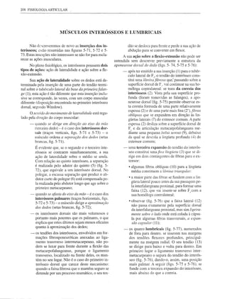208 FISIOLOGIA ARTICULAR




                          MÚSCULOS INTERÓSSEOS                        E LUMBRICAIS


      Não descreveremos de novo as inserções dos in-                   dão se desloca para frente e perde a sua ação de
terósseos; e:'.tão resumidas nas figuras 5-71, 5-72 e 5-               abdução para se converter em flexor.
73. Estas inserções não interessam se não for para escla-          A sua ação sobre a flexão-extensão não pode ser
recer as ações musculares.                                   entendida sem descrever previamente a estrutura da
      No plano fisiológico, os interósseos possuem dois      aponeurose dorsal do dedo (figs. 5- 74, 5-75 e 5-76):
tipos de ações: ação de lateralidade e ação sobre a fle-          -    após ter emitido a sua inserção (1) para o tubér-
xão-extensão.
                                                                       culo lateral de FI' o tendão do interósseo cons-
      Sua ação de lateralidade sobre os dedos está de-                 titui uma lâmina fibrosa que,' passando sobre a
terminada pela inserção de uma parte do tendão termi-                  superfície dorsal de F. vai continuar na sua ho-
nal sobre o tubérculo lateral da base da primeirafalan-                móloga cOfltralateral:' se trata da correia dos
ge (1); esta ação é tão diferente que esta inserção inclu-             interósseos (2). Vista pela sua superfície pro-
sive se cOlTesponde, às vezes, com um corpo muscular                   funda (foram removidas as falanges), a apo-
diferente (disposição encontrada no primeiro interósseo                neurose dorsal·(fig. 5-75) permite observar es-
dorsal, segundo Winslow).                                              ta cOlTeia formada de uma parte relativan1ente
                                                                       espessa (2) e de uma parte mais fina (2'), fibras
      O sClllido do movimento de lateralidade está regu-
                                                                       oblíquas que se expandem em direção às lin-
lado pela direção do corpo muscular:
                                                                       gÜetas laterais (7) do extensor comum. A parte
      -   quando se dirige em direção ao eixo da mão                   espessa (2) desliza sobre a superfície dorsal de
          (terceiro dedo) - é o caso dos interósseos dor-              FI e da articulação metacarpofalangeana me-
          sais (traços verticais, figs. 5-71 e 5-73) - o               diante uma pequena bolsa selvsa (9), debaixo
          músculo ordena a separação dos dedos (setas                  da qual se descola a lingÜeta profunda (4) do
          brancas, figo 5-71).                                         extensor comum;
          É evidente que, se o segundo e o terceiro inte-         -    uma terceira expansão do tendão do interós-
          rósseos se contraem simultaneamente, a sua                   seo constitui uma fina lingÜeta (3) que se di-
          ação de lateralidade sobre o médio se anula.                 rige em dois contingentes de fibras para o ex-
          Com relação ao quinto interósseo, a separação                tensor:
          é realizada pelo adutor do quinto (5) (fig. 5-               • algumas fibras oblíquas (10) para a lingÜeta
          72), que equivale a um interósseo dorsal. No                   média constituem a lâmina triangular;
          polegar, a escassa separação que produz o ab-
                                                                       • a maior parte das fibras se fundem com a lin-
          dutor curto do polegar (6) está compensada pe-
                                                                         gÜeta lateral pouco antes da sua passagem pe-
          la realizada pelo abdutor longo que age sobre o
                                                                         la interfalangeana proximal, para formar uma
          primeiro metacarpeano;
                                                                         faixa (12), que vai inserir-se sobre F, com a
      -   quando se afasta do eixo da mão - é o caso dos                 sua homóloga contralateral:            '
          interósseos palmares (traços horizontais, figs.
                                                                       • observar (fig. 5-76) que a faixa lateral (12)
          5-72 e 5-73) - o músculo dirige a aproximação
                                                                         não passa exatamente pela superfície dorsal
          dos dedos (setas brancas, figo 5-72);
                                                                         da interfalangeana proximal, mas sim ligeira-
      -   os interósseos dorsais são mais volumosos e                    mente sobre o lado onde está colada à cápsu-
          portanto mais potentes que os pa1mares, o que                  la por algumas fibras transversais, a expan-
          explica que estes últimos sejam menos eficazes                 são capsular (11):
          quanto à aproximação dos dedos;
                                                                  -    os quatro lumbricais (fig. 5-77), numerados
      -   os tendões dos interósseos, envolvidos em for-               de fora para dentro. se inserem nas margens
          mações fibroaponeuróticas anexadas ao liga-                  dos tendões fiexores profundos, principal-
          mento transverso intermetacarpeano, não po-                  mente na margem radial. O seu tendão (13)
          dem se luxar para frente durante a flexão das                se dirige para baixo e volta para dentro. Em
          metacarpofalangeanas,     porque o ligamento                 primeiro lugar o ligamento transverso inter-
          transverso, localizado na frente deles, os man-              metacarpeano o separa do tendão do interós-
          tém no seu lugar. Não é o caso do primeiro in-               seo (fig. 5-76), dando-o, assim, uma posição
          terósseo dorsal que carece deste mecanismo:                  mais palmar. A seguir (figs. 5-75 e 5-76), se
          quando a faixa fibrosa que o mantém seguro se                funde com a terceira expansão do interósseo,
          distende por um processo reumático, o seu ten-               mais abaixo do que a correia.
 