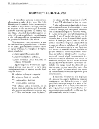 22   FISIOLOGIA ARTICULAR




                            o MOVIMENTO            DE CIRCUNDUÇÃO


        A circundução combina os movimentos              por trás do setor III e à esquerda do setor V.
elementares ao redor de três eixos (fig. 1-9).           O setor VII, não visível, se situa por cima).
Quando esta circundução alcança a sua amplitu-            A seta, prolongamento da direção do braço,
de máxima, o braço descreve no espaço um co-         indica o eixo do cone de circundução e a sua
ne irregular: o cone de circundução. Este cone
                                                     orientação no espaço se corresponde levemente
delimita, na esfera cujo centro é o ombro e cujo
                                                     com a definida como posição funcional (ver figo
raio é igual à longitude do membro superior, um      1-16), mas neste caso o cotovelo se encontra em
setor esférico de acessibilidade, em cujo interior
                                                     extensão. O setor V que inclui o eixo do cone de
a mão pode pegar objetos sem deslocar o tron-
                                                     circundução é o ~etor de acessibilidade prefe-
co, para eventualmente levá-Ios à boca.
                                                     rencial. A orientação para a frente do eixo do
     Neste esquema, a curva representa a base        cone de circundução r.esponde à necessidade de
do cone de circundução (trajetória da extremida-     proteger as mãos que trabalham sob o controle
de dos dedos), percorrendo os diferentes setores     visual. O cruzamento parcial e para frente dos
do espaço determinados pelos planos de referên-      dois setores de acessibilidade dos membros su-
cia da articulação:                                  periores obedece à mesma necessidade, permi-
      a) plano sagital (ftexão-extensão),            tindo que ambas as mãos trabalhem simultanea-
      b) plano frontal (adução-abdução),             mente sob controle visual, cooperem entre si e,
                                                     se for necessário, se substituam uma à outra; de
      c) plano horizontal (ftexão horizontal ou      modo que o conjunto dos dois setores esféricos
         extensão horizontal).
                                                     de acessibilidade dos membros superiores é con-
        A partir da posição de referência - repre-   trolado pelo campo visual dos olhos até seus
sentada por um ponto espesso - a curva passa         movimentos extremos, mantendo a cabeça fixa
sucessivamente (para o membro superior direi-        no plano sagital. Os campos visuais e os setores
to) pelos setores:                                   de acessibilidade das mãos se superpõem quase
      lU - abaixo, na frente e   à   esquerda;       completamente.
      II - acima, na frente e à esquerda;                 É necessário ressaltar que esta disposição
      VI - acima, atrás e à direita;                 só é possível no percurso da filogenia graças ao
                                                     deslocamento para baixo do forame occipitaL
      V - abaixo, atrás e à direita;                 permitindo assim que a superfície possa se diri-
      VIII - abaixo, atrás e à esquerda, em um       gir para a frente e que o olhar adote uma dire-
      trajeto muito curto, porque a extensão-adu-    ção perpendicular ao eixo longitudinal do cor-
      ção tem pouca amplitude (no esquema o se-      po, enquanto nos quadrúpedes o olhar está diri-
      tor VIII se localiza por baixo do plano C,     gido em direção ao eixo do corpo.
 