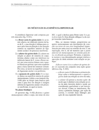 216 FISIOLOGIA ARTICULAR




                      OS MÚSCULOS          DA ElVIINÊNCIA HIPOTENAR


     A eminência hipotenar     está composta   por    XX", o qual o desloca para frente (seta 1) e pa-
três mÚsculos (fig. 5-101):                           rafora (seta 2). Esta direção oblíqua é a do cor-
     1) o flexor curto do quinto dedo (1); se in-     po muscular (seta branca).
        sere abaixo, no tubérculo interno da ba-            Mas, ao mesmo tempo, proporciona        ao
       se de FI' a sua direção é oblíqua para ci-     quinto metacarpeano   um movimento de rota-
       ma e para fora em direção à sua inserção       ção em torno ao seu eixo longitudinal   (repre-
       carnosa na superfície anterior do liga-        sentado por uma cruz) no sentido da seta 3, em
       mento anular e do processo unciforme;          supinação, isto é, de tal maneira que a parte
                                                      anterior do metacarpeano   se orienta para fo-
     2) o adutor do quinto dedo (2); adutor em
                                                      ra, em direção ao polegar. Portanto, o oponen-
        relação ao plano de simetria do corpo.
        termina abaixo como um interósseo no          te merece a sua denominação    porque realiza a
        tubérculo lateral de F I (com o fiexor CUf-   oposição do dedo mínimo com relação ao po-
                                                      legar.
        to), por uma correia comum com o quar-
        to interósseo palmar e por uma expansão             Ofle_xor curto (1) e o adutor do quinto de-
        para a faixa lateral do extensor comum.       do (2) exercem     em conjunto uma ação quase
        Por cima, se insere na superfície anterior    idêntica (fig. 5-103):
        do ligamento anular e no pisiforme;
                                                           -   o fiexor curto (1) fiexiona a primeira fa-
     3) o oponente do quinto dedo (3) se inse-                 lange sobre o metacarpeano e separa o
        re abaixo na superfície interna do quinto              quinto dedo em relação ao eixo da mão;
        metacarpeano, rodeia a sua margem (fig.
        5-88) para se dirigir (seta branca) para           -   o adutor (2) possui a mesma ação: de
        cima e para fora em direção à margem                   modo que é abdutor com relação ao ei-
        inferior do ligamento anular e do proces-              xo da mão (terceiro dedo) e pode ser
        so unciforme, no qual se insere.                       considerado equivalente a um interós-
                                                               seo dorsal. Como os interósseos,  fle-
     No plano fisiológico                                      xiona a primeira falange, por ação da
     O oponente (fig. 5-102) fiexiona o quinto                 correia, e estende duas falanges por
metacarpeano sobre o carpo, em tomo do eixo                    ação de sua expansão lateral.
 